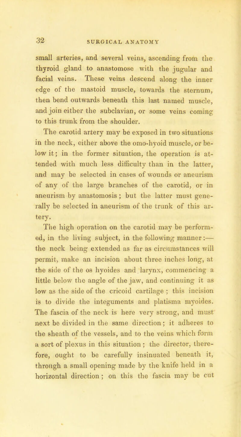 small arteries, and several veins, ascending from the thyroid gland to anastomose with the jugular and facial veins. These veins descend along the inner edge of the mastoid muscle, towards the sternum, then bend outwards beneath this last named muscle, and join either the subclavian, or some veins coming to this trunk from the shoulder. The carotid artery may be exposed in two situations in the neck, either above the omo*hyoid muscle, or be- low it; in the former situation, the operation is at- tended with much less difficulty than in the latter, and may be selected in cases of wounds or aneurism of any of the large branches of the carotid, or in aneurism by anastomosis ; but the latter must gene- rally be selected in aneurism of the trunk of this ar- tery. The high operation on the carotid may be perform- ed, in the living subject, in the following manner:— the neck being extended as far as circumstances will permit, make an incision about three inches long, at the side of the os hyoides and larynx, commencing a little below the angle of the jaw, and continuing it as low as the side of the cricoid cartilage ; this incision is to divide the integuments and platisma myoides. The fascia of the neck is here very strong, and must next be divided in the same direction; it adheres to the sheath of the vessels, and to the veins which form a sort of plexus in this situation ; the director, there- fore, ought to be carefully insinuated beneath it, through a small opening made by the knife held in a horizontal direction; on this the fascia may be cut