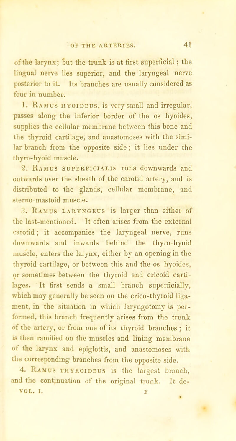 of the larynx; but the trunk is at first superficial; the lingual nerve lies superior, and the laryngeal nerve posterior to it. Its branches are usually considered as four in number. 1. Ramus hyoideus, is very small and irregular, passes along the inferior border of the os hyoides, supplies the cellular membrane between this bone and the thyroid cartilage, and anastomoses with the simi- lar branch from the opposite side; it lies under the thyro-hyoid muscle. 2. Ramus superficialis runs downwards and outwards over the sheath of the carotid artery, and is distributed to the glands, cellular membrane, and sterno-mastoid muscle. 3. Ramus larykgeus is larger than either of the last-mentioned. It often arises from the external carotid; it accompanies the laryngeal nerve, runs downwards and inwards behind the thyro-hyoid muscle, enters the larynx, either by an opening in the thyroid cartilage, or between this and the os hyoides, or sometimes between the thyroid and cricoid carti- lages. It first sends a small branch superficially, which may generally be seen on the crico-thyroid liga- ment, in the situation in which laryngotomy is per- formed, this branch frequently arises from the trunk of the artery, or from one of its thyroid branches ; it is then ramified on the muscles and lining membrane of the larynx and epiglottis, and anastomoses with the corresponding branches from the opposite side. 4. Ramus thyroideus is the largest branch, and the continuation of the original trunk. It de- VOL. i. F