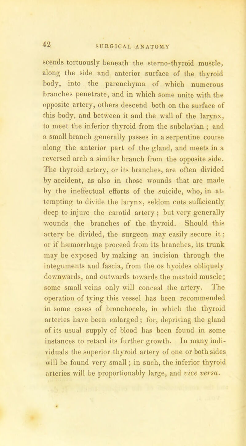 scends tortuously beneath the sterno-thyroid muscle, along the side and anterior surface of the thyroid body, into the parenchyma of which numerous branches penetrate, and in which some unite with the opposite artery, others descend both on the surface of this body, and between it and the wall of the larynx, to meet the inferior thyroid from the subclavian ; and a small branch generally passes in a serpentine course along the anterior part of the gland, and meets in a reversed arch a similar branch from the opposite side. The thyroid artery, or its branches, are often divided by accident, as also in those wounds that are made by the ineffectual efforts of the suicide, who, in at- tempting to divide the larynx, seldom cuts sufficiently deep to injure the carotid artery; but very generally wounds the branches of the thyroid. Should this artery be divided, the surgeon may easily secure it; or if haemorrhage proceed from its branches, its trunk may be exposed by making an incision through the integuments and fascia, from the os hyoides obliquely downwards, and outwards towards the mastoid muscle; some small veins only will conceal the artery. The operation of tying this vessel has been recommended in some cases of bronchocele, in which the thyroid arteries have been enlarged; for, depriving the gland of its usual supply of blood has been found in some instances to retard its further growth. In many indi- viduals the superior thyroid artery of one or both sides will be found very small ; in such, the inferior thyroid arteries will be proportionably large, and vice versa.