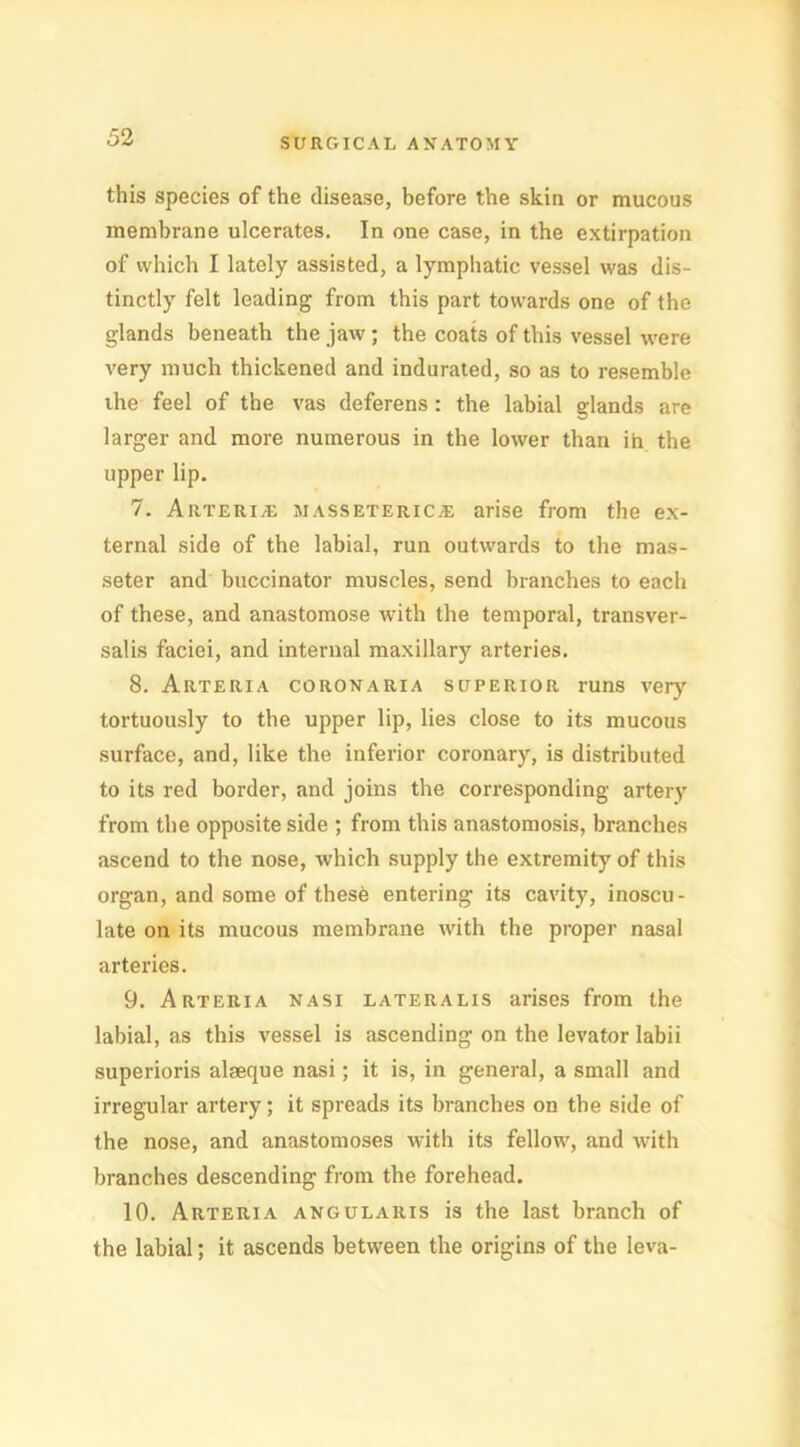 this species of the disease, before the skin or mucous membrane ulcerates. In one case, in the extirpation of which I lately assisted, a lymphatic vessel was dis- tinctly felt leading from this part towards one of the glands beneath the jaw; the coats of this vessel were very much thickened and indurated, so as to resemble the feel of the vas deferens: the labial glands are larger and more numerous in the lower than in the upper lip. 7. Arterial jiassetericje arise from the ex- ternal side of the labial, run outwards to the mas- seter and buccinator muscles, send branches to each of these, and anastomose with the temporal, transver- salis faciei, and internal maxillary arteries. 8. Arteria coronaria superior runs very tortuously to the upper lip, lies close to its mucous surface, and, like the inferior coronary, is distributed to its red border, and joins the corresponding artery from the opposite side ; from this anastomosis, branches ascend to the nose, which supply the extremity of this organ, and some of these entering its cavity, inoscu- late on its mucous membrane with the proper nasal arteries. 9. Arteria nasi lateralis arises from the labial, as this vessel is ascending on the levator labii superioris alseque nasi; it is, in general, a small and irregular artery; it spreads its branches on the side of the nose, and anastomoses with its fellow, and with branches descending from the forehead. 10. Arteria angularis is the last branch of the labial; it ascends between the origins of the leva-