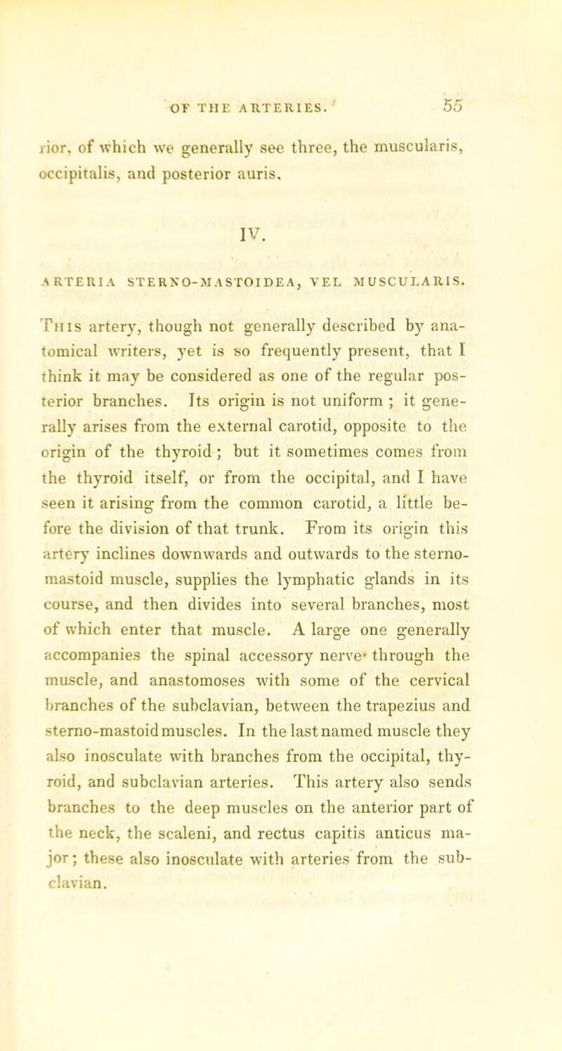 rior, of which we generally see three, the muscularis, occipitalis, and posterior auris. IV. ARTERIA STERN O-M ASTOIDE A, TEL MUSCULARIS. This artery, though not generally described by ana- tomical writers, yet is so frequently present, that I think it may he considered as one of the regular pos- terior branches. Its origin is not uniform ; it gene- rally arises from the external carotid, opposite to the origin of the thyroid ; but it sometimes comes from the thyroid itself, or from the occipital, and I have seen it arising from the common carotid, a little be- fore the division of that trunk. From its origin this artery inclines downwards and outwards to the stemo- mastoid muscle, supplies the lymphatic glands in its course, and then divides into several branches, most of which enter that muscle. A large one generally accompanies the spinal accessory nerve* through the muscle, and anastomoses with some of the cervical branches of the subclavian, between the trapezius and stemo-mastoid muscles. In the last named muscle they also inosculate with branches from the occipital, thy- roid, and subclavian arteries. This artery also sends branches to the deep muscles on the anterior part of the neck, the scaleni, and rectus capitis anticus ma- jor ; these also inosculate with arteries from the sub- clavian.