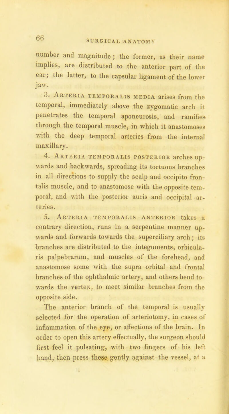 SURGICAL ANATOMY number and magnitude ; the former, as their name implies, are distributed to the anterior part of the ear; the latter, to the capsular ligament of the lower jaw. 3. Arteria temporalis media arises from the temporal, immediately above the zygomatic arch it penetrates the temporal aponeurosis, and ramifies through the temporal muscle, in which it anastomoses with the deep temporal arteries from the internal maxillary. 4. Arteria temporalis posterior arches up- wards and backwards, spreading its tortuous branches in all directions to supply the scalp and occipito fron- talis muscle, and to anastomose with the opposite tem- poral, and with the posterior auris and occipital ar- teries. 5. Arteria temporalis anterior takes a contrary direction, runs in a serpentine manner up- wards and forwards towards the superciliary arch ; its branches are distributed to the integuments, orbicula- ris palpebrarum, and muscles of the forehead, and anastomose some with the supra orbital and frontal branches of the ophthalmic artery, and others bend to- wards the vertex, to meet similar branches from the opposite side. The anterior branch of the temporal is usually selected for the operation of arteriotomy, in cases of inflammation of the eye, or affections of the brain. In order to open this artery effectually, the surgeon should first feel it pulsating, with two fingers of his left hand, then press these gently against the vessel, at a