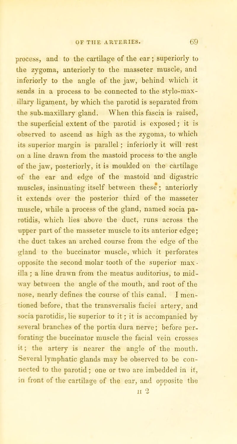 process, and to the cartilage of the ear ; superiorly to the zygoma, anteriorly to the masseter muscle, and interiorly to the angle of the jaw, behind which it sends in a process to be connected to the stylo-max- illary ligament, by which the parotid is separated from the sub-maxillary gland. When this fascia is raised, the superficial extent of the parotid is exposed ; it is observed to ascend as high as the zygoma, to which its superior margin is parallel; inferiorly it will rest on a line drawn from the mastoid process to the angle of the jaw, posteriorly, it is moulded on the cartilage of the ear and edge of the mastoid and digastric muscles, insinuating itself between these ; anteriorly it extends over the posterior third of the masseter muscle, while a process of the gland, named socia pa- rotidis, -which lies above the duct, runs across the upper part of the masseter muscle to its anterior edge; the duct takes an arched course from the ed°-e of the O gland to the buccinator muscle, which it perforates opposite the second molar tooth of the superior max - ilia ; a line drawn from the meatus auditorius, to mid- way between the angle of the mouth, and root of the nose, nearly defines the course of this canal. I men- tioned before, that the transversalis faciei artery, and socia parotidis, lie superior to it; it is accompanied by several branches of the portia dura nerve; before per- forating the buccinator muscle the facial vein crosses it; the artery is nearer the angle of the mouth. Several lymphatic glands may be observed to be con- nected to the parotid; one or two are imbedded in it, in front of the cartilage of the ear, and opposite the n 2