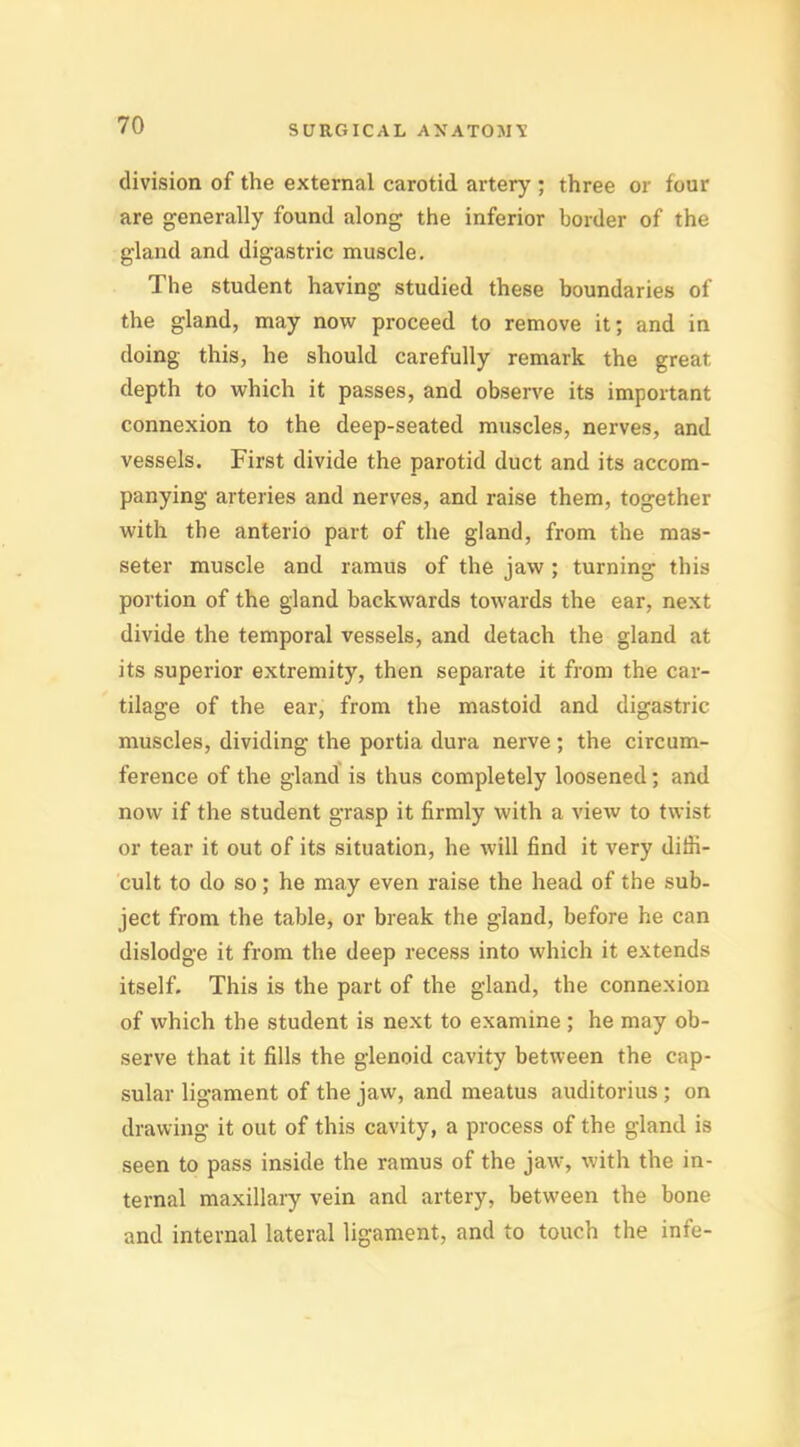 division of the external carotid artery ; three or four are generally found along the inferior border of the gland and digastric muscle. The student having studied these boundaries of the gland, may now proceed to remove it; and in doing this, he should carefully remark the great depth to which it passes, and observe its important connexion to the deep-seated muscles, nerves, and vessels. First divide the parotid duct and its accom- panying arteries and nerves, and raise them, together with the anterio part of the gland, from the mas- seter muscle and ramus of the jaw ; turning this portion of the gland backwards towards the ear, next divide the temporal vessels, and detach the gland at its superior extremity, then separate it from the car- tilage of the ear, from the mastoid and digastric muscles, dividing the portia dura nerve; the circum- ference of the gland is thus completely loosened; and now if the student grasp it firmly with a view to twist or tear it out of its situation, he will find it very diffi- cult to do so; he may even raise the head of the sub- ject from the table, or break the gland, before he can dislodge it from the deep recess into which it extends itself. This is the part of the gland, the connexion of which the student is next to examine ; he may ob- serve that it fills the glenoid cavity between the cap- sular ligament of the jaw, and meatus auditorius; on drawing it out of this cavity, a process of the gland is seen to pass inside the ramus of the jaw-, with the in- ternal maxillary vein and artery, between the bone and internal lateral ligament, and to touch the infe-