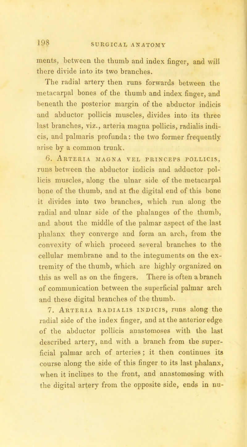 merits, between the thumb and index finger, and will there divide into its two branches. The radial artery then runs forwards between the metacarpal bones of the thumb and index finger, and beneath the posterior margin of the abductor indicis and abductor pollicis muscles, divides into its three last branches, viz., arteria magna pollicis, radialis indi- cis, and palmaris profunda: the two former frequently arise by a common trunk. 6. Arteria magna vel princeps pollicis, runs between the abductor indicis and adductor pol- licis muscles, along the ulnar side of the metacarpal bone of the thumb, and at Are digital end of this bone it divides into two branches, which run along the radial and ulnar side of the phalanges of the thumb, and about the middle of the palmar aspect of the last phalanx they converge and form an arch, from the convexity of which proceed several branches to the cellular membrane and to the integuments on the ex- tremity of the thumb, which are highly organized on this as well as on the fingers. There is often a branch of communication between the superficial palmar arch and these digital branches of the thumb. 7. Arteria radialis indicis, runs along the radial side of the index finger, and at the anterior edge of the abductor pollicis anastomoses with the last described artery, and with a branch from the super- ficial palmar arch of arteries ; it then continues its course along the side of this finger to its last phalanx, when it inclines to the front, and anastomosing with the digital artery from the opposite side, ends in nu-