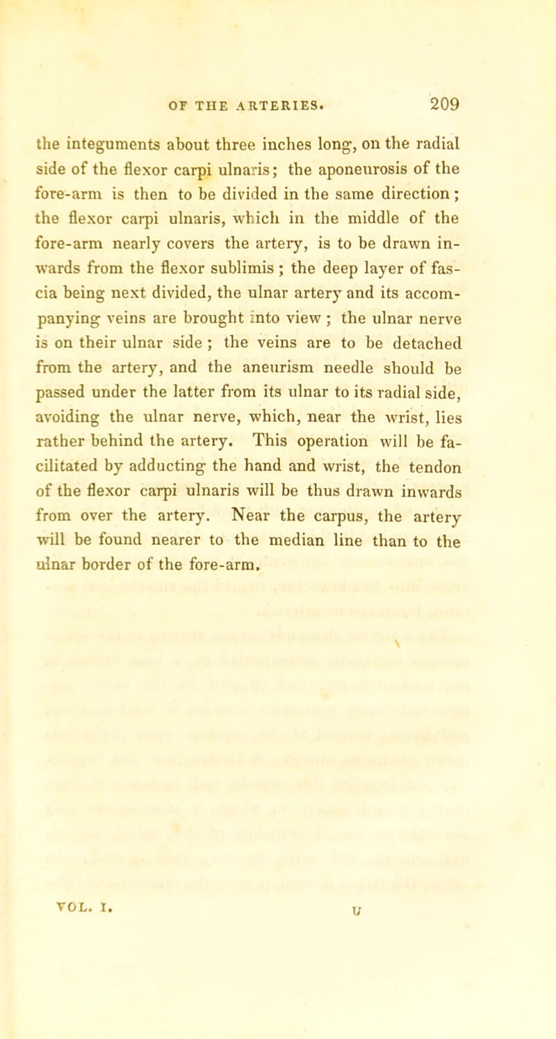 the integuments about three inches long, on the radial side of the flexor carpi ulnaris; the aponeurosis of the fore-arm is then to be divided in tbe same direction; the flexor carpi ulnaris, which in the middle of the fore-arm nearly covers the artery, is to be drawn in- wards from the flexor sublimis ; the deep layer of fas- cia being next divided, the ulnar artery and its accom- panying veins are brought into view ; the ulnar nerve is on their ulnar side ; the veins are to be detached from the artery, and the aneurism needle should be passed under the latter from its ulnar to its radial side, avoiding the ulnar nerve, which, near the wrist, lies rather behind the artery. This operation will be fa- cilitated by adducting the hand and wrist, the tendon of the flexor carpi ulnaris will be thus drawn inwards from over the artery. Near the carpus, the artery will be found nearer to the median line than to the ulnar border of the fore-arm. \ VOL. I. u
