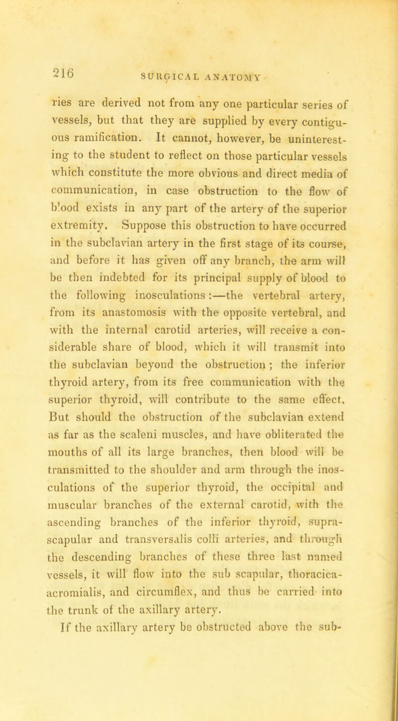 ries are derived not from any one particular series of vessels, but that they are supplied by every contigu- ous ramification. It cannot, however, he uninterest- ing to the student to reflect on those particular vessels which constitute the more obvious and direct media of communication, in case obstruction to the flow of blood exists in any part of the artery of the superior extremity. Suppose this obstruction to have occurred in the subclavian artery in the first stage of its course, and before it has given off any branch, the arm will be then indebted for its principal supply of blood to the following inosculations:—the vertebral artery, from its anastomosis with the opposite vertebral, and with the internal carotid arteries, will receive a con- siderable share of blood, which it will transmit into the subclavian beyond the obstruction ; the inferior thyroid artery, from its free communication with the superior thyroid, will contribute to the same effect. But should the obstruction of the subclavian extend as far as the scaleni muscles, and have obliterated the mouths of all its large branches, then blood will be transmitted to the shoulder and arm through the inos- culations of the superior thyroid, the occipital and muscular branches of the external carotid, with the ascending branches of the inferior thyroid, supra- scapular and transversalis colli arteries, and through the descending branches of these three last named vessels, it will flow into the sub scapular, thoracica- acromialis, and circumflex, and thus be carried into the trunk of the axillary artery. If the axillary artery be obstructed above the sub-