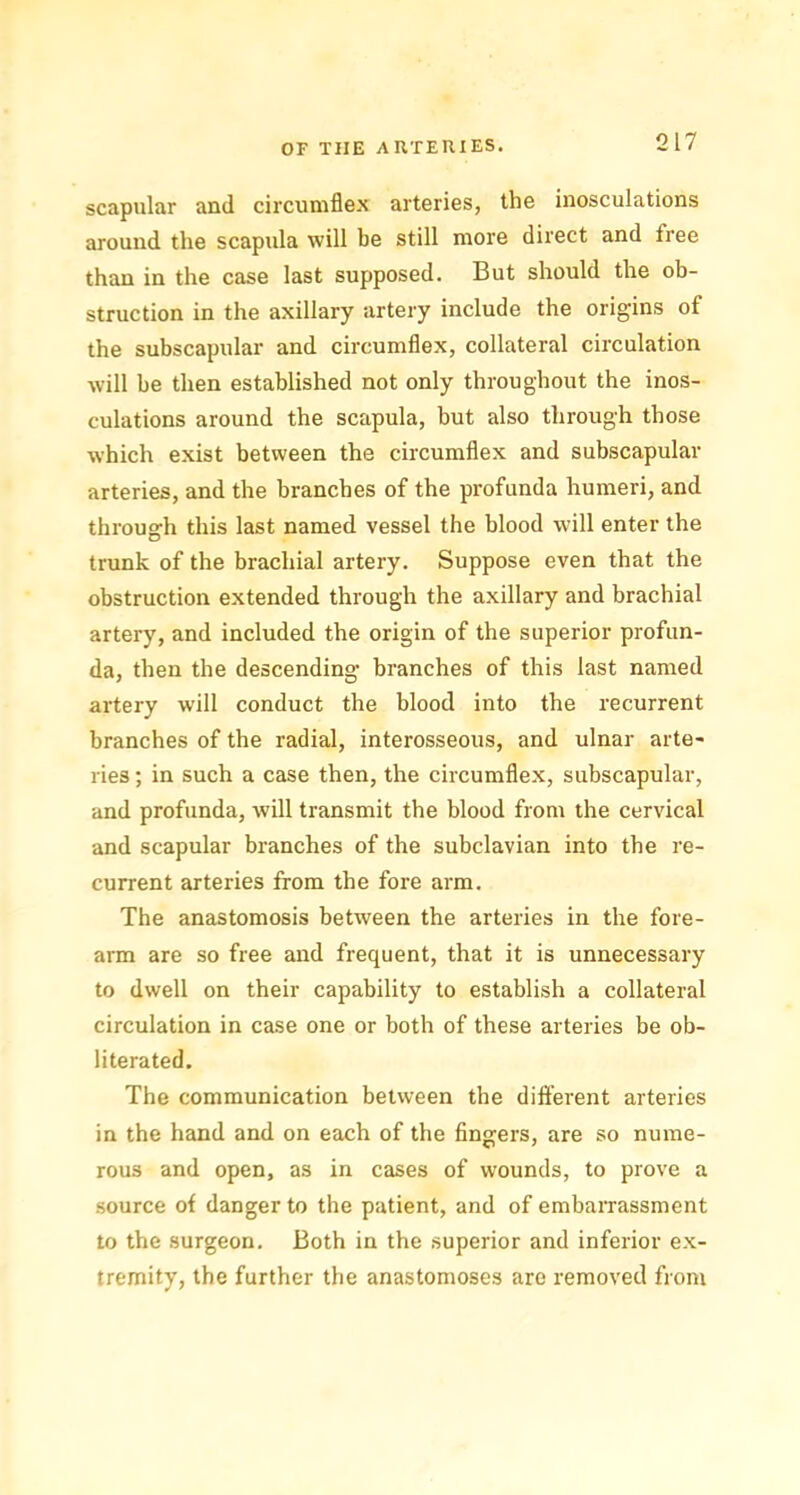 scapular and circumflex arteries, the inosculations around the scapida will be still more direct and tree than in the case last supposed. But should the ob- struction in the axillary artery include the origins of the subscapular and circumflex, collateral circulation will be then established not only throughout the inos- culations around the scapula, but also through those which exist between the circumflex and subscapular arteries, and the branches of the profunda humeri, and through this last named vessel the blood will enter the trunk of the brachial artery. Suppose even that the obstruction extended through the axillary and brachial artery, and included the origin of the superior profun- da, then the descending- branches of this last named artery will conduct the blood into the recurrent branches of the radial, interosseous, and ulnar arte- ries ; in such a case then, the circumflex, subscapular, and profunda, will transmit the blood from the cervical and scapular branches of the subclavian into the re- current arteries from the fore arm. The anastomosis between the arteries in the fore- arm are so free and frequent, that it is unnecessary to dwell on their capability to establish a collateral circulation in case one or both of these arteries be ob- literated. The communication between the different arteries in the hand and on each of the fingers, are so nume- rous and open, as in cases of wounds, to prove a source of danger to the patient, and of embarrassment to the surgeon. Both in the superior and inferior ex- tremity, the further the anastomoses are removed from