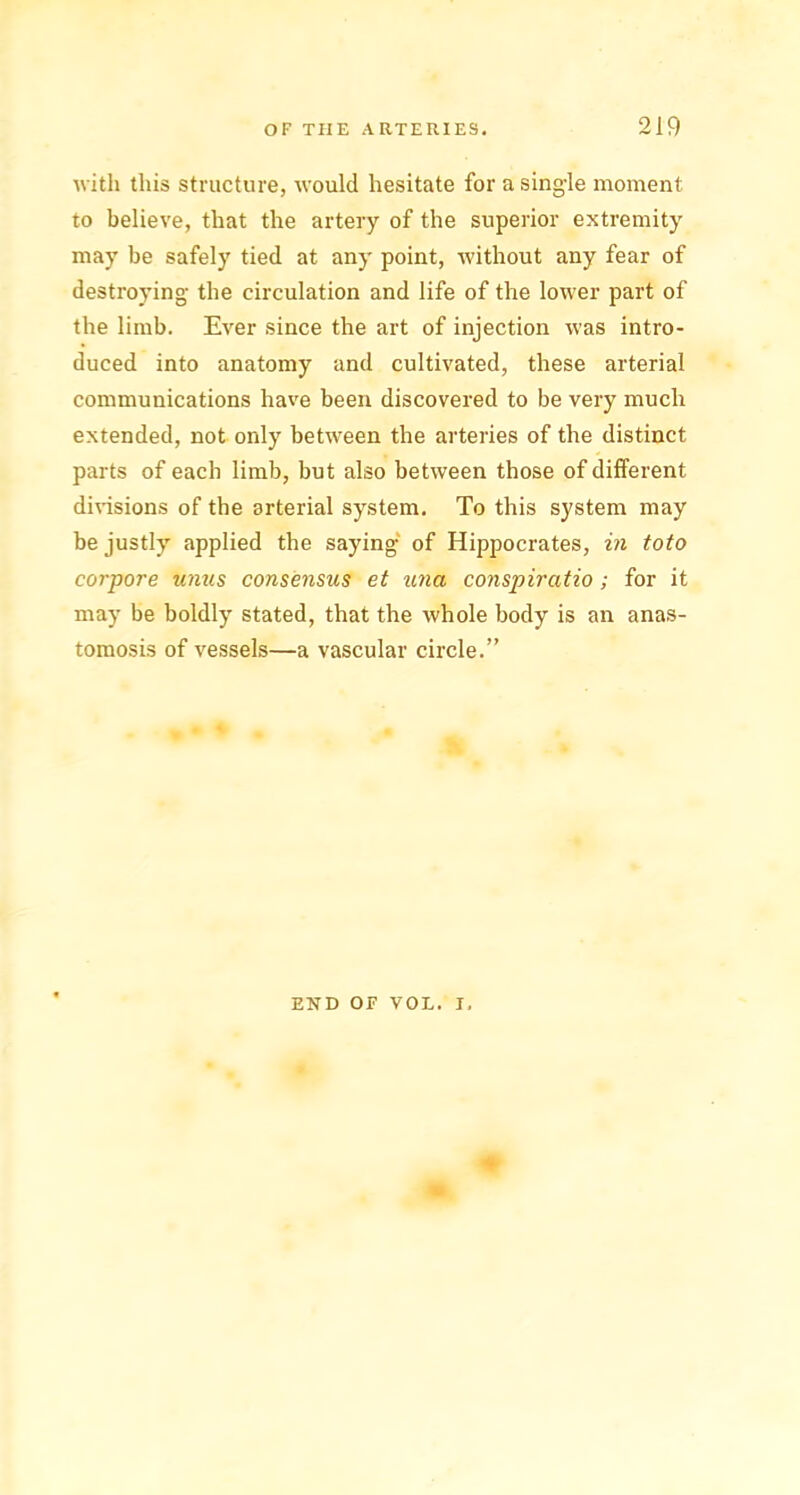 with this structure, would hesitate for a single moment to believe, that the artery of the superior extremity may be safely tied at any point, without any fear of destroying the circulation and life of the lower part of the limb. Ever since the art of injection was intro- duced into anatomy and cultivated, these arterial communications have been discovered to be very much extended, not only between the arteries of the distinct parts of each limb, but also between those of different divisions of the arterial system. To this system may be justly applied the saying of Hippocrates, in toto corpore units consensus et unci conspircitio; for it may be boldly stated, that the whole body is an anas- tomosis of vessels—a vascular circle.” END OF VOL. I,