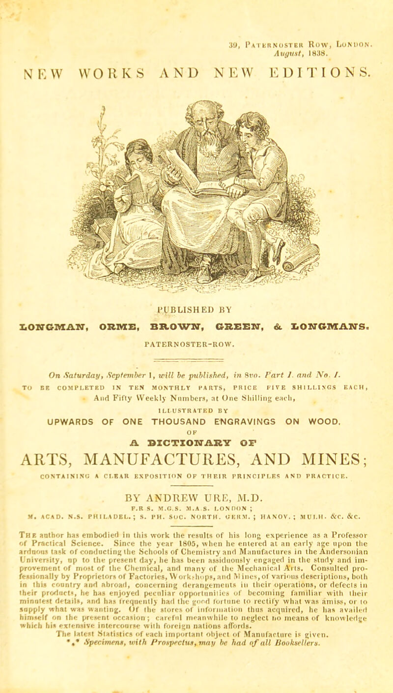 39, Paternoster Row, London. August, 1838. N E W WORKS AND NEW EDITIONS. PUBLISHED BY lONGMAN, OUIVTE, BROWN, GREEN, &. LONGMAN'S. PATERNOSTER-ROW. On Saturday, September I, will be published, in Svn. Fart 1. and No. /. TO BE COMPLETED IN TEN MONTHLY HARTS, PRICE FIVE SHILLINGS EACH, And Fifty Weekly Numbers, at One Skilling each, ILLUSTRATED BY UPWARDS OF ONE THOUSAND ENGRAVINGS ON WOOD, OF A DICTIONARY OP ARTS, MANUFACTURES, AND MINES; CONTAINING A CI.EAR EXPOSITION OF THEIR PRINCIPLES AND PRACTICE. BY ANDREW URE, M.D. F.R S. M.G.S. M.A S. LONDON ; M. ACAD. N.S. PHILADEL. ; S. PH. SOC. NORTH. GERM.; HANOV. ; MULH. &C. &C. The anthor has embodied in ibis work the results of his long experience as a Professor of Practical Science. Since the year 1805, when he entered at an early age upon the arduous task of conducting the Schools of Chemistry and Manufactures in the Andersonian University, up to the present day, he has been assiduously engaged in the study and im- provement of most of the Chemical, and many of the Mechanical Arts. Consulted pro- fessionally by Proprietors of Factories, Workshops, and M ines, of various descriptions, both in this country and abroad, concerning derangements in their operations, or defects in their product, he has enjoyed peculiar opportunities of becoming familiar with their minutest details, and has frequently had the good fortune to rectify what was amiss, or to supply what was wanting. Of the stores of information thus acquired, he has availed himself on the present occasion; careful meanwhile to neglect no means of knowledge which his extensive intercourse with foreign nations affords. The latest Statistics of each important object of Manufacture is given. •«* Specimens, with Prospectus, may he had of all Booksellers.