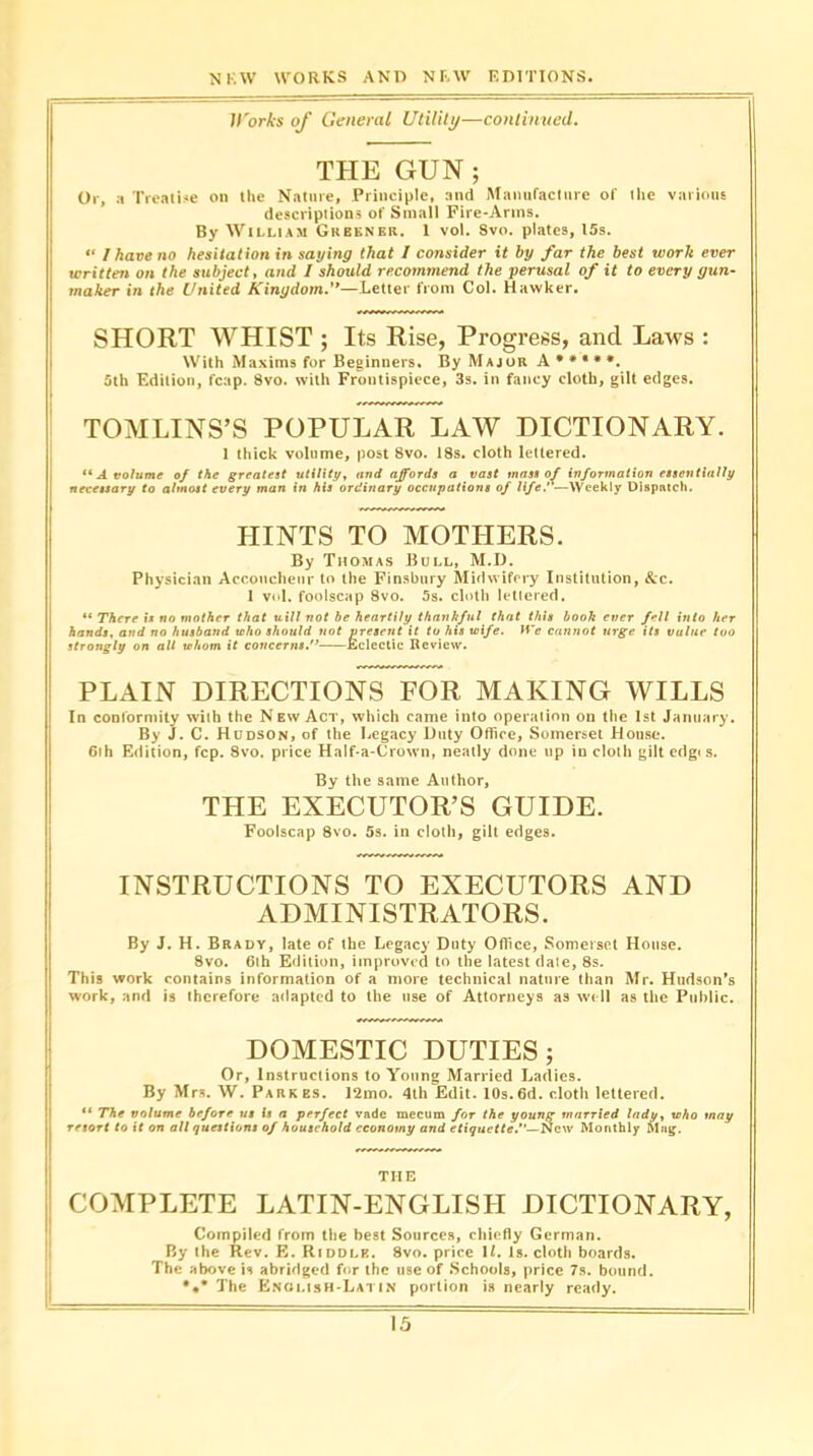 Works of General Utility—continued. THE GUN ; Or, a Treatise on the Nature, Principle, and Manufacture of the various descriptions of Small Fire-Arms. By William Gkbkner. 1 vol. Svo. plates, 15s. “ I have no hesitation in saying that l consider it by far the best work ever written on the subject, and I should recommend the perusal of it to every gun- maker in the United Kingdom.’’—Letter from Col. Hawker. SHORT WHIST ; Its Rise, Progress, ancl Laws : With Maxims for Beginners. By Major A • * * * *. 5th Edition, fcap. Svo. with Frontispiece, 3s. in fancy cloth, gilt edges. TOMLINS’S POPULAR LAW DICTIONARY. 1 thick volume, post 8vo. 18s. cloth lettered. “ A volume of the greatest utility, and affords a vast mass of information essentially necessary to almost every man in his ordinary occupations of life*—Weekly Dispatch. HINTS TO MOTHERS. By Thomas Bull, M.D. Physician Accoucheur to the Finsbury Midwifery Institution, &c. 1 vol. foolscap 8vo. 5s. cloth lettered. “ There is no mother that uill not be heartily thankful that this book ever fell into her hands, and no husband who should not present it to his wife. We cannot urge its value too strongly on alt whom it co;/cerM^.,, Eclectic Review. PLAIN DIRECTIONS FOR MAKING WILLS In conformity with the New Act, which came into operation on the 1st January. By J. C. Hudson, of the Legacy Duty Office, Somerset House. 6ih Edition, fcp. Svo. price Half-a-Crown, neatly done up in cloth gilt edges. By the same Author, THE EXECUTOR’S GUIDE. Foolscap 8vo. 5s. in cloth, gilt edges. INSTRUCTIONS TO EXECUTORS AND ADMINISTRATORS. By J. H. Brady, late of the Legacy Duty Office, Somerset House. 8vo. 6th Edition, improved to the latest date, 8s. This work contains information of a more technical nature than Mr. Hudson's work, and is therefore adapted to the use of Attorneys as well as the Public. DOMESTIC DUTIES; Or, Instructions to Young Married Ladies. By Mrs. W. Parkes. 12mo. 4th Edit. 10s.6d. cloth lettered. “ The volume before us is a perfect vade mecum for the young married ladyy who may resort to it on all questions of household economy and etiquette—New Monthly Mag. THE COMPLETE LATIN-ENGLISIT DICTIONARY, Compiled from the best Sources, chiefly German. By the Rev. E. Riddle. 8vo. price It. Is. cloth boards. The above is abridged for the use of Schools, price 7s. bound. The Knolish-Latin portion is nearly ready.