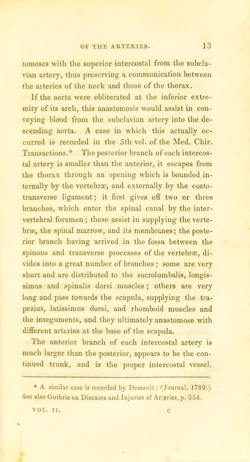 tomoses with the superior intercostal from the subcla- vian artery, thus preserving a communication between the arteries of the neck and those of the thorax. If the aorta were obliterated at the inferior extre- mity of its arch, this anastomosis would assist in con- veying blood from the subclavian artery into the de- scending aorta. A case in which this actually oc- curred is recorded in the 5th vol. of the Med. Chir. Transactions.* The posterior branch of each intercos- tal artery is smaller than the anterior, it escapes from the thorax through an opening which is bounded in- ternally by the vertebrae, and externally by the costo- transverse ligament; it first gives off two or three branches, which enter the spinal canal by the inter- vertebral foramen ; these assist in supplying- the verte- brae, the spinal marrow, and its membranes; the poste- rior branch having arrived in the fossa between the spinous and transverse processes of the vertebrae, di- vides into a great number of branches; some are very short and are distributed to the sacrolumbalis, longis- simus and spinalis dorsi muscles; others are very long and pass towards the scapula, supplying the tra- pezius, latissimus dorsi, and rhomboid muscles and the integuments, and they ultimately anastomose with different arteries at the base of the scapula. The anterior branch of each intercostal artery is much larger than the posterior, appears to be the con- tinued trunk, and is the proper intercostal vessel. * A similar case is recorded by Dessault: (Journal, 1789.) See also Guthrie on Diseases and Injuries of Arteries, p. 354. VOL. II. C