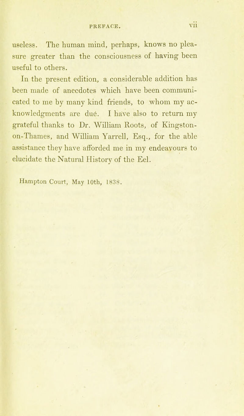 useless. The human mind, perhaps, knows no plea- sure greater than the consciousness of having been useful to others. In the present edition, a considerable addition has been made of anecdotes which have been communi- cated to me by many kind friends, to whom my ac- knowledgments are dud. I halve also to return my grateful thanks to Dr. William Roots, of Kingston- on-Thames, and William Yarrell, Esq., for the able assistance they have afforded me in my endeavours to elucidate the Natural History of the Eel. Hampton Court, May 10th, 1838.