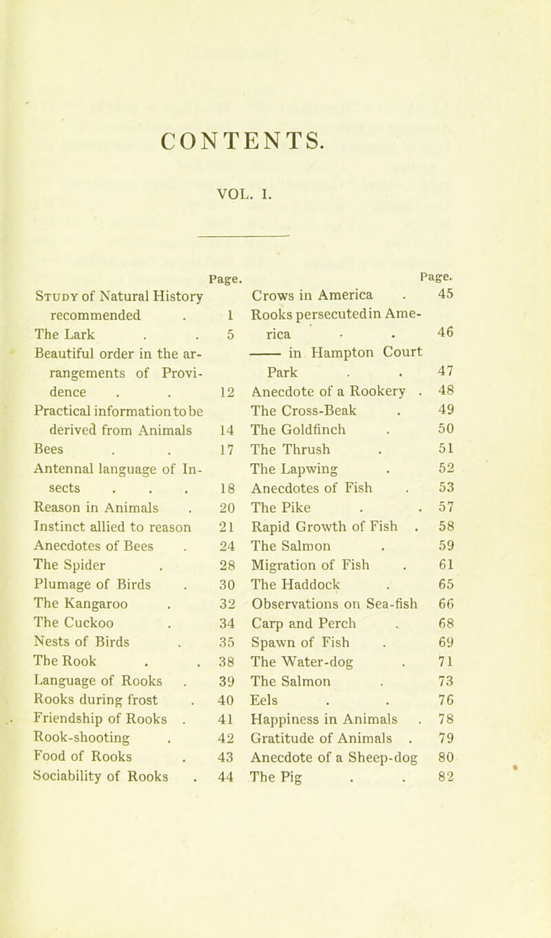 CONTENTS VOL. I. Page. Study of Natural History recommended . 1 The Lark . . 5 Beautiful order in the ar- rangements of Provi- dence . . 12 Practical information to be derived from Animals 14 Bees . . 17 Antennal language of In- sects . . . 18 Reason in Animals . 20 Instinct allied to reason 21 Anecdotes of Bees . 24 The Spider . 28 Plumage of Birds . 30 The Kangaroo . 32 The Cuckoo . 34 Nests of Birds . 35 The Rook . . 38 Language of Rooks . 39 Rooks during frost . 40 Friendship of Rooks . 41 Rook-shooting . 42 Food of Rooks . 43 Sociability of Rooks . 44 Page. Crows in America . 45 Rooks persecutedin Ame- rica • . 46 in Hampton Court Park . . 47 Anecdote of a Rookery . 48 The Cross-Beak . 49 The Goldfinch . 50 The Thrush . 51 The Lapwing . 52 Anecdotes of Fish . 53 The Pike . .57 Rapid Growth of Fish . 58 The Salmon . 59 Migration of Fish . 61 The Haddock . 65 Observations on Sea-fish 66 Carp and Perch .. 68 Spawn of Fish . 69 The Water-dog . 71 The Salmon . 73 Eels . . 76 Happiness in Animals . 78 Gratitude of Animals . 79 Anecdote of a Sheep-dog 80 The Pig . . 82