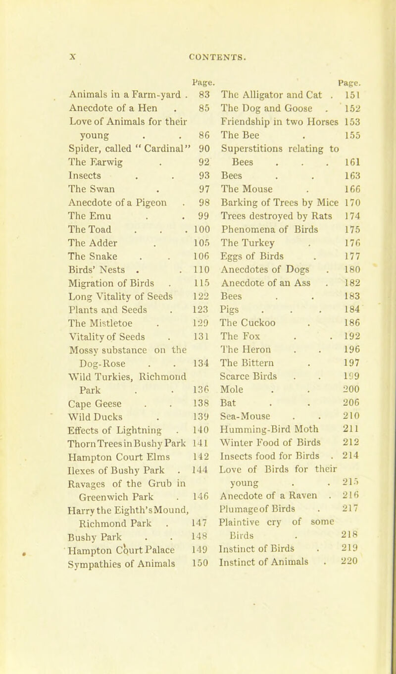 Page. Page. Animals in a Farm-yard . 83 The Alligator and Cat . 151 Anecdote of a Hen 85 The Dog and Goose 152 Love of Animals for their Friendship in two Horses 153 young 86 The Bee 155 Spider, called “ Cardinal” 90 Superstitions relating to The Earwig 92 Bees 161 Insects 93 Bees 163 The Swan 97 The Mouse 166 Anecdote of a Pigeon 98 Barking of Trees by Mice 170 The Emu 99 Trees destroyed by Rats 174 The Toad 100 Phenomena of Birds 175 The Adder 105 The Turkey 176 The Snake 106 Eggs of Birds 177 Birds’ Nests . 110 Anecdotes of Dogs 180 Migration of Birds 115 Anecdote of an Ass 182 Long Vitality of Seeds 122 Bees 183 Plants and Seeds 123 Pigs 184 The Mistletoe 129 The Cuckoo 186 Vitality of Seeds 131 The Fox 192 Mossy substance on the The Heron 196 Dog-Rose 134 The Bittern 197 Wild Turkies, Richmond Scarce Birds 199 Park 136 Mole 200 Cape Geese 138 Bat 206 Wild Ducks 139 Sea-Mouse 210 Effects of Lightning 140 Humming-Bird Moth 211 Thorn Trees in B ushy Park 141 Winter Food of Birds 212 Hampton Court Elms 142 Insects food for Birds . 214 Ilexes of Bushy Park 144 Love of Birds for their Ravages of the Grub in young 21.5 Greenwich Park 146 Anecdote of a Raven . 216 Harry the Eighth’sMound, Plumageof Birds 217 Richmond Park 147 Plaintive cry of some Bushy Park 148 Birds 218 Hampton Court Palace 149 Instinct of Birds 219 Sympathies of Animals 150 Instinct of Animals 220