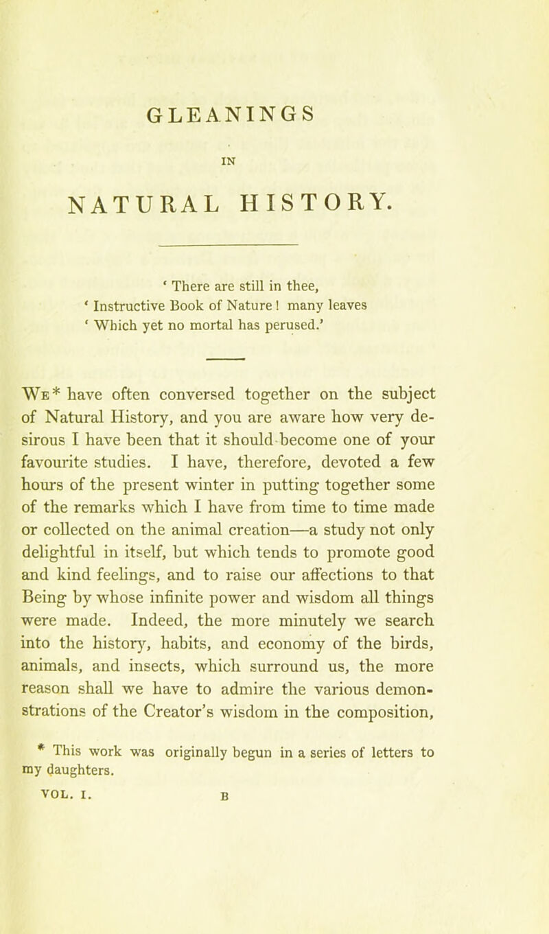 GLEANINGS IN NATURAL HISTORY. ‘ There are still in thee, ' Instructive Book of Nature ! many leaves ‘ Which yet no mortal has perused.’ We* have often conversed together on the subject of Natural History, and you are aware how very de- sirous I have been that it should become one of your favoui'ite studies. I have, therefore, devoted a few hours of the present winter in putting together some of the remarks which I have from time to time made or collected on the animal creation—a study not only delightful in itself, hut which tends to promote good and kind feelings, and to raise our affections to that Being by whose infinite power and wisdom all things were made. Indeed, the more minutely we search into the historj^ habits, and economy of the birds, animals, and insects, which surround us, the more reason shall we have to admire the various demon- strations of the Creator’s wisdom in the composition, * This work was originally begun in a series of letters to my daughters.