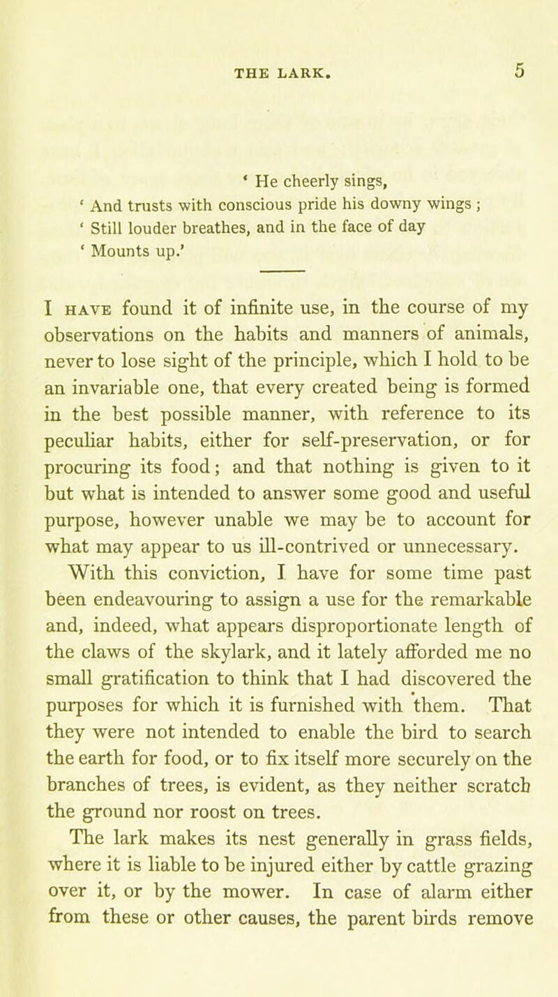 ‘ He cheerly sings, ‘ And trusts with conscious pride his downy wings ; ‘ Still louder breathes, and in the face of day ‘ Mounts up.’ I HAVE found it of infinite use, in the course of my observations on the habits and manners of animals, never to lose sight of the principle, which I hold to be an invariable one, that every created being is formed in the best possible manner, with reference to its peculiar habits, either for self-preservation, or for procuring its food; and that nothing is given to it but what is intended to answer some good and useful purpose, however unable we may be to account for what may appear to us Hi-contrived or unnecessary. With this conviction, I have for some time past been endeavouring to assign a use for the remarkable and, indeed, what appears disproportionate length of the claws of the skylark, and it lately afibrded me no small gratification to think that I had discovered the purposes for which it is furnished with them. That they were not intended to enable the bird to search the earth for food, or to fix itself more securely on the branches of trees, is evident, as they neither scratch the ground nor roost on trees. The lark makes its nest generally in grass fields, where it is liable to be injured either by cattle grazing over it, or by the mower. In case of alarm either from these or other causes, the parent birds remove