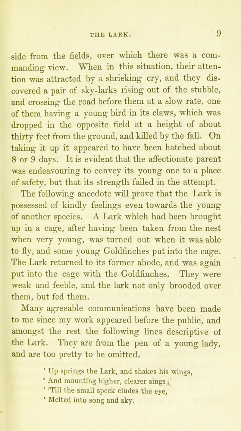 side from the fields, over which there was a com- manding view. When in this situation, their atten- tion was attracted by a shrieking cry, and they dis- covered a pair of sky-larks rising out of the stubble, and crossing the road before them at a slow rate, one of them having a young bird in its claws, which was dropped in the opposite field at a height of about thirty feet from the ground, and killed by the fall. On taking it up it appeared to have been hatched about 8 or 9 days. It is evident that the afifectionate parent was endeavouring to convey its young one to a place of safety, but that its strength failed in the attempt. The following anecdote will prove that the Lark is possessed of kindly feelings even towards the young of another species. A Lark which had been brought up in a cage, after having been taken from the nest when very young, was turned out when it was able to fly, and some young Goldfinches put into the cage. The Lark returned to its former abode, and was again put into the cage with the Goldfinches. They were weak and feeble, and the lark not only brooded over them, but fed them. Many agreeable communications have been made to me since my work appeared before the public, and amongst the rest the following lines descriptive of the Lark. They are from the pen of a young lady, and are too pretty to be omitted. ‘ Up springs the Lark, and shakes his wings, ‘ And mounting higher, clearer sings;] ‘ ’Till the small speck eludes the eye, ‘ Melted into song and sky.