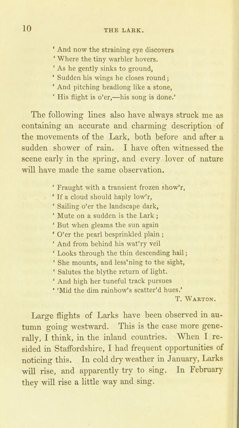 ‘ And now the straining eye discovers ‘ Where the tiny warbler hovers. ‘ As he gently sinks to ground, ‘ Sudden his wings he closes round; ‘ And pitching headlong like a stone, ' His flight is o’er,—his song is done.’ The following lines also have always struck me as containing an accurate and charming description of the movements of the Lark, both before and after a sudden shower of rain. I have often witnessed the scene early in the spring, and every lover of nature will have made the same observation. ‘ Fraught with a transient frozen show’r, ‘ If a cloud should haply low’r, ‘ Sailing o’er the landscape dark, ‘ Mute on a sudden is the Lark; ‘ But when gleams the sun again ' O’er the pearl besprinkled plain ; ‘ And from behind his wat’ry veil ‘ Looks through the thin descending hail; ‘ She mounts, and less’ning to the sight, ‘ Salutes the blythe return of light. ‘ And high her tuneful track pursues ‘ ’Mid the dim rainbow’s scatter’d hues.’ T. Warton. Large flights of Larks have been observed in au- tumn going westward. This is the case more gene- rally, I think, in the inland countries. When I re- sided in Stafibrdshire, I had frequent opportunities of noticing this. In cold dry weather in January, Larks win rise, and apparently tiy to sing. In February they will rise a little way and sing.