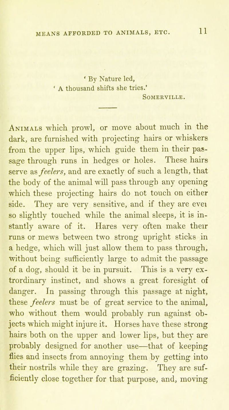 MEANS AFFORDED TO ANIMALS, ETC. ‘ By Nature led, ‘ A thousand shifts she tries.’ Somerville. Animals whicli prowl, or move about much in the dark, are fuimished with projecting hairs or whiskers from the upper lips, which guide them in their pas- sage through runs in hedges or holes. These hairs serve as feelers, and are exactly of such a length, that the body of the animal will pass through any opening which these projecting hairs do not touch on either side. They are very sensitive, and if they are evei so slightly touched while the animal sleeps, it is in- stantly aware of it. Hares very often make their runs or mews between two strong upright sticks in a hedge, which will just allow them to pass through, without being sufficiently large to admit the passage of a dog, should it be in pursuit. This is a very ex- trordinary instinct, and shows a great foresight of danger. In passing through this passage at night, these feelers must be of great service to the animal, who without them would probably run against ob- jects which might injure it. Horses have these strong hairs both on the upper and lower lips, but they are probably designed for another use—that of keeping flies and insects from annoying them by getting into their nostrils while they are grazing. They are suf- ficiently close together for that purpose, and, moving