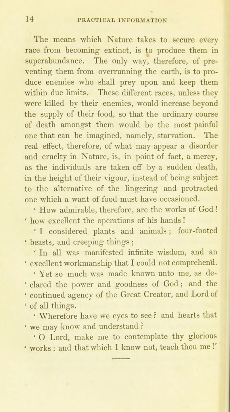 The means which Nature takes to secure every race from becoming extinct, is to produce them in superabundance. The only way, therefore, of pre- venting them from overrunning the earth, is to pro- duce enemies who shall prey upon and keep them within due limits. These different races, unless they were killed by their enemies, would increase beyond the supply of their food, so that the ordinary course of death amongst them would be the most painful one that can he imagined, namely, starvation. The real effect, therefore, of what may appear a disorder and cruelty in Nature, is, in point of fact, a mercy, as the individuals are taken off by a sudden death, in the height of their vigour, instead of being subject to the alternative of the lingering and protracted one which a want of food must have occasioned. ‘ How admirable, therefore, are the works of God ! ‘ how excellent the operations of his hands ! ‘ I considered plants and animals; four-footed ‘ beasts, and creeping things ; ‘ In all was manifested infinite wisdom, and an ‘ excellent workmanship that I could not comprehen'd. ‘ Yet so much was made known unto me, as de- ‘ dared the power and goodness of God; and the ‘ continued agency of the Great Creator, and Lord of ‘ of all things. ‘ Wherefore have we eyes to see ? and hearts that ‘ we may know and understand ? ‘ O Lord, make me to contemplate thy glorious ‘ works ; and that which I know not, teach thou me !’