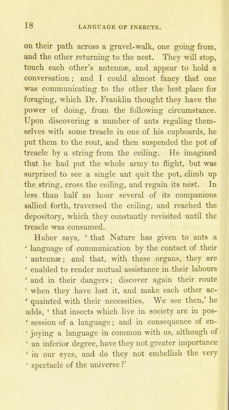 LANGUAGE OF INSECTS. on their path across a gravel-walk, one going from, and the other returning to the nest. They will stop, touch each other’s antennse, and appear to hold a conversation; and I coidd almost fancy that one was communicating to the other the best place for foraging, which Dr. Franklin thought they have the power of doing, from the following circumstance. Upon discovering a number of ants regaling them- selves with some treacle in one of his cupboards, he put them to the rout, and then suspended the pot of treacle by a string from the ceiling. He imagined that he had put the whole army to flight, but was surprised to see a single ant quit the pot, chmb up the string, cross the ceiling, and regain its nest. In less than half an hour several of its companions sallied forth, traversed the ceiling, and reached the depository, which they constantly revisited until the treacle was consumed. Huber says, ' that Nature has given to ants a ‘ language of communication by the contact of their ‘ antennae; and that, with these organs, they are ‘ enabled to render mutual assistance in their labours ‘ and in their dangers; discover again their route ‘ when they have lost it, and make each other ac- ' quainted with their necessities. We see then,’ he adds, ‘ that insects which live in society are in pos- ‘ session of a language; and in consequence of en- ‘ joying a language in common wuth us, although of ‘ an inferior degi'ee, have they not greater importance ‘ in our eyes, and do they not embellish the very ‘ spectacle of the universe .^’