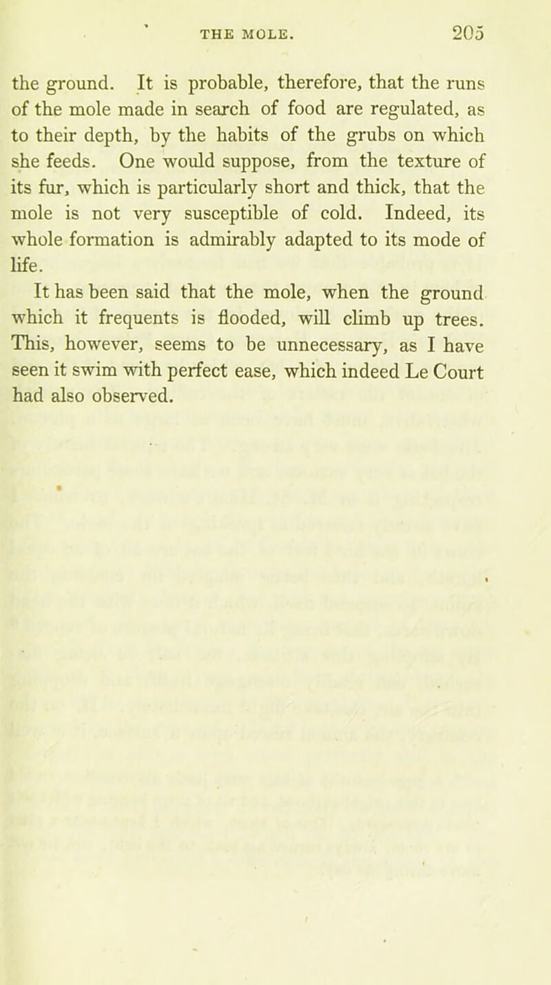 the ground. It is probable, therefore, that the runs of the mole made in search of food are regulated, as to their depth, by the habits of the grubs on which she feeds. One would suppose, from the texture of its fur, which is particularly short and thick, that the mole is not very susceptible of cold. Indeed, its whole formation is admirably adapted to its mode of life. It has been said that the mole, when the ground which it frequents is flooded, will climb up trees. This, however, seems to be unnecessary, as I have seen it swim with perfect ease, which indeed Le Court had also observed.