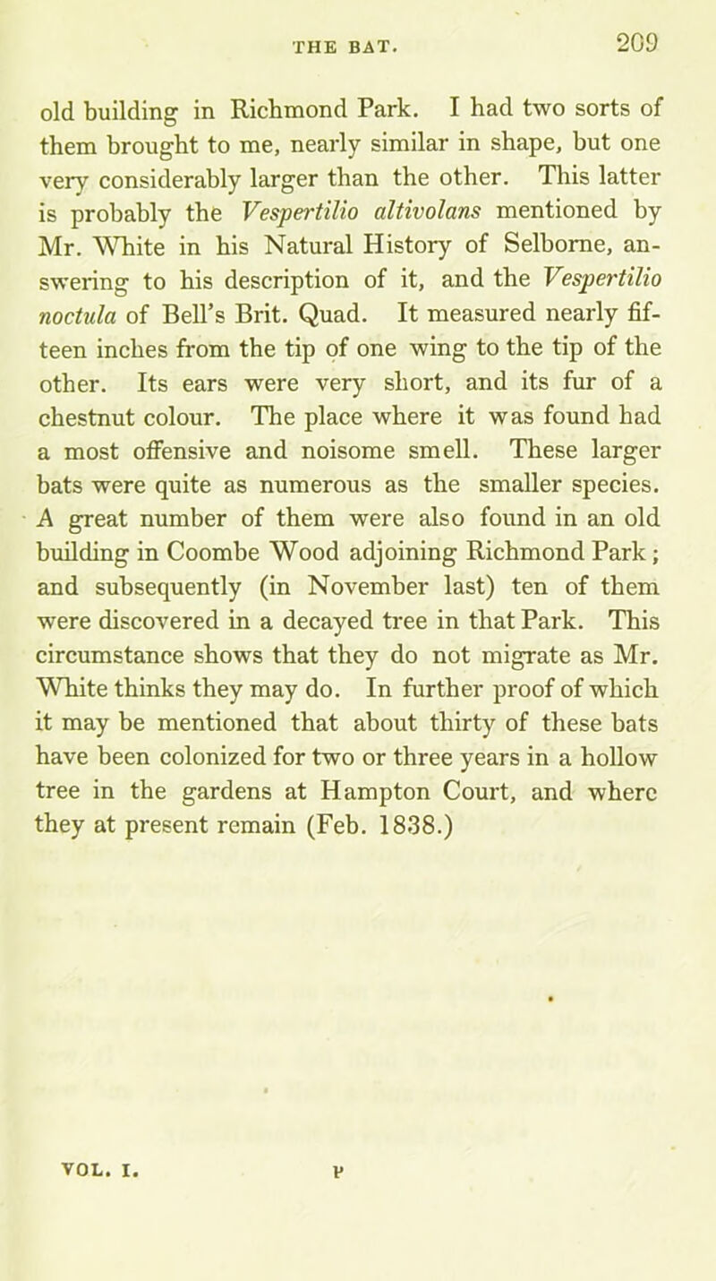 old building in Richmond Park. I had two sorts of them brought to me, nearly similar in shape, but one very considerably larger than the other. This latter is probably the Vespertilio altivolans mentioned by Mr. White in his Natural History of Selhome, an- swering to his description of it, and the Vespertilio noctula of Bell’s Brit. Quad. It measured nearly fif- teen inches from the tip of one wing to the tip of the other. Its ears were very short, and its fur of a chestnut colour. The place where it was found had a most ofiensive and noisome smell. These larger bats were quite as numerous as the smaller species. A great number of them were also found in an old building in Coombe Wood adjoining Richmond Park; and subsequently (in November last) ten of them were discovered in a decayed tree in that Park. This circumstance shows that they do not migrate as Mr. White thinks they may do. In further proof of which it may be mentioned that about thirty of these bats have been colonized for two or three years in a hollow tree in the gardens at Hampton Court, and where they at present remain (Feb. 1838.) VOL. I. V