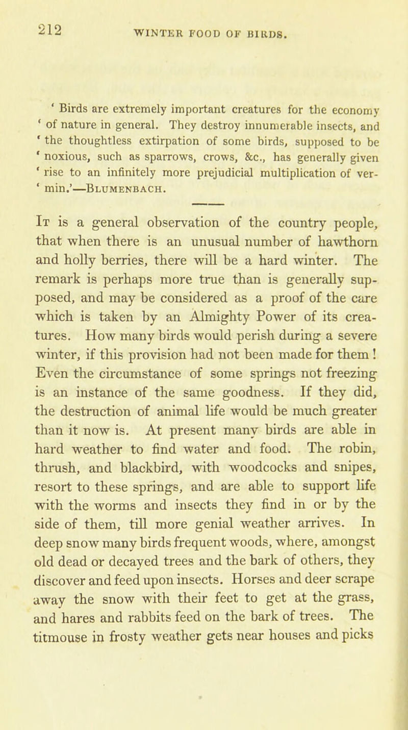 ‘ Birds are extremely important creatures for the economy ‘ of nature in general. They destroy innumerable insects, and ' the thoughtless extirpation of some birds, supposed to be ‘ noxious, such as sparrows, crows, &c., has generally given ' rise to an infinitely more prejudicial multiplication of ver- ‘ min.’—Blumenbach. It is a general observation of the country people, that when there is an unusual number of hawthorn and holly berries, there wdl be a hard winter. The remark is perhaps more true than is generally sup- posed, and may be considered as a proof of the care which is taken by an Almighty Power of its crea- tures. How many birds would perish during a severe winter, if this provision had not been made for them ! Even the circumstance of some springs not freezing is an instance of the same goodness. If they did, the destruction of animal life would be much greater than it now is. At present many birds are able in hard weather to find water and food. The robin, thrush, and blackbird, with woodcocks and snipes, resort to these springs, and are able to support hfe with the worms and insects they find in or by the side of them, till more genial weather arrives. In deep snow many birds frequent woods, where, amongst old dead or decayed trees and the bark of others, they discover and feed upon insects. Horses and deer scrape away the snow with their feet to get at the grass, and hares and rabbits feed on the bark of trees. The titmouse in frosty weather gets near houses and picks