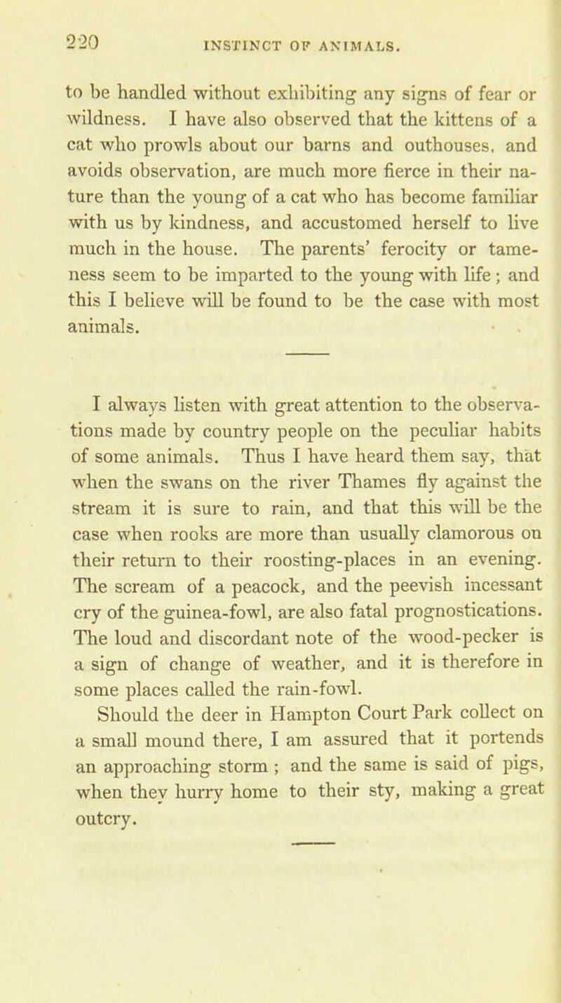 to be handled without exhibiting any signs of fear or wildness. I have also observed that the kittens of a cat who prowls about our barns and outhouses, and avoids observation, are much more fierce in their na- ture than the young of a cat who has become familiar with us by kindness, and accustomed herself to live much in the house. The parents’ ferocity or tame- ness seem to be imparted to the young with life; and this I believe will be found to be the case with most animals. I always listen with great attention to the observa- tions made by country people on the peculiar habits of some animals. Thus I have heard them say, that when the swans on the river Thames fly against the stream it is sure to rain, and that this will be the case when rooks are more than usually clamorous on their return to their roosting-places in an evening. The scream of a peacock, and the peevish incessant cry of the guinea-fowl, are also fatal prognostications. The loud and discordant note of the wood-pecker is a sign of change of weather, and it is therefore in some places called the rain-fowl. Should the deer in Hampton Court Park collect on a small mound there, I am assured that it portends an approaching storm ; and the same is said of pigs, when they hurry home to their sty, making a great outcry.