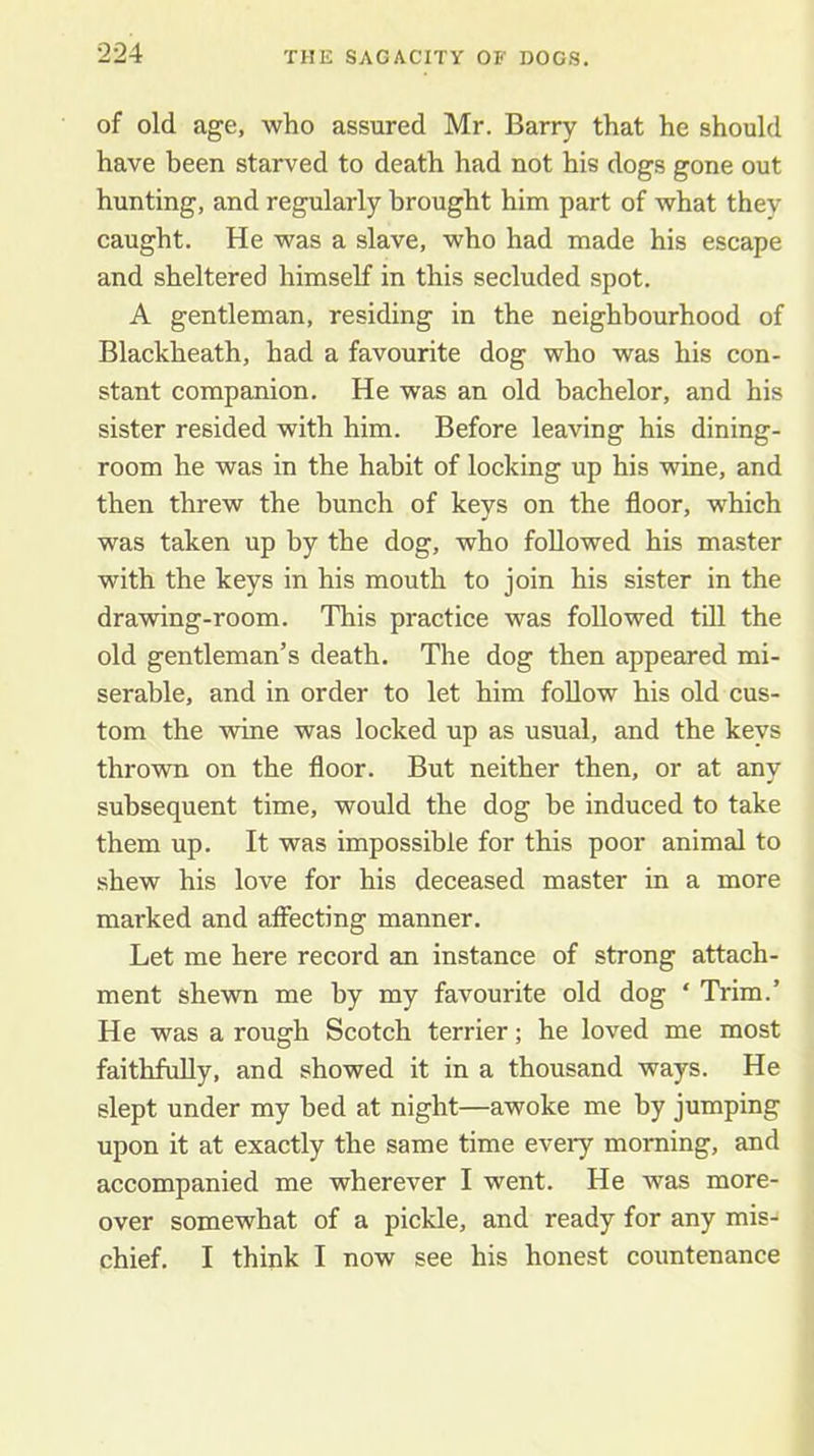 of old age, who assured Mr. Barry that he should have been starved to death had not his dogs gone out hunting, and regularly brought him part of what thev caught. He was a slave, who had made his escape and sheltered himself in this secluded spot. A gentleman, residing in the neighbourhood of Blackheath, had a favourite dog who was his con- stant companion. He was an old bachelor, and his sister resided with him. Before leaving his dining- room he was in the habit of locking up his wine, and then threw the bunch of keys on the floor, which was taken up by the dog, who followed his master with the keys in his mouth to join his sister in the drawing-room. This practice was followed till the old gentleman’s death. The dog then appeared mi- serable, and in order to let him foUow his old cus- tom the wine was locked up as usual, and the keys thrown on the floor. But neither then, or at any subsequent time, would the dog be induced to take them up. It was impossible for this poor animal to shew his love for his deceased master in a more marked and affecting manner. Let me here record an instance of strong attach- ment shewn me by my favourite old dog ‘ Trim.’ He was a rough Scotch terrier; he loved me most faithfully, and showed it in a thousand ways. He slept under my bed at night—awoke me by jumping upon it at exactly the same time every morning, and accompanied me wherever I went. He was more- over somewhat of a pickle, and ready for any mis- chief. I think I now see his honest countenance