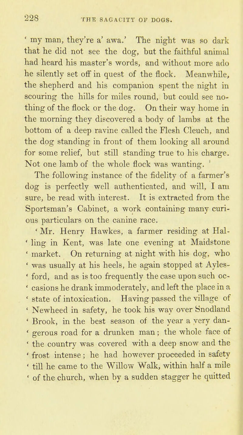 ‘ my man, they’re a’ awa.’ The night was so dark that he did not see the dog, hut the faithful animal had heard his master’s words, and without more ado he silently set off in quest of the flock. Meanwhile, the shepherd and his companion spent the night in scouring the hills for miles round, but could see no- thing of the flock or the dog. On their way home in the morning they discovered a body of lambs at the bottom of a deep ravine called the Flesh Cleuch, and the dog standing in front of them looking all around for some relief, but still standing true to his charge. Not one lamb of the whole flock was wanting. ' The following instance of the fidelity of a farmer’s dog is perfectly well authenticated, and will, I am sure, be read with interest. It is extracted from the Sportsman’s Cabinet, a work containing many curi- ous particulars on the canine race. ‘ Mr. Henry Hawkes, a farmer residing at Hal- ‘ ling in Kent, was late one evening at Maidstone ‘ market. On returning at night with his dog, who ‘ was usually at his heels, he again stopped at Ayles- ‘ ford, and as is too frequently the case upon such oc- ‘ casions he drank immoderately, and left the place in a ‘ state of intoxication. Having passed the village of ‘ Newheed in safety, he took his way over Snodland ‘ Brook, in the best season of the year a very dan- ‘ gerous road for a di'unken man; the whole face of ‘ the country was covered with a deep snow and the ‘ frost intense; he had however proceeded in safety ‘ till he came to the Willow Walk, within half a mile ‘ of the church, when by a sudden stagger he quitted