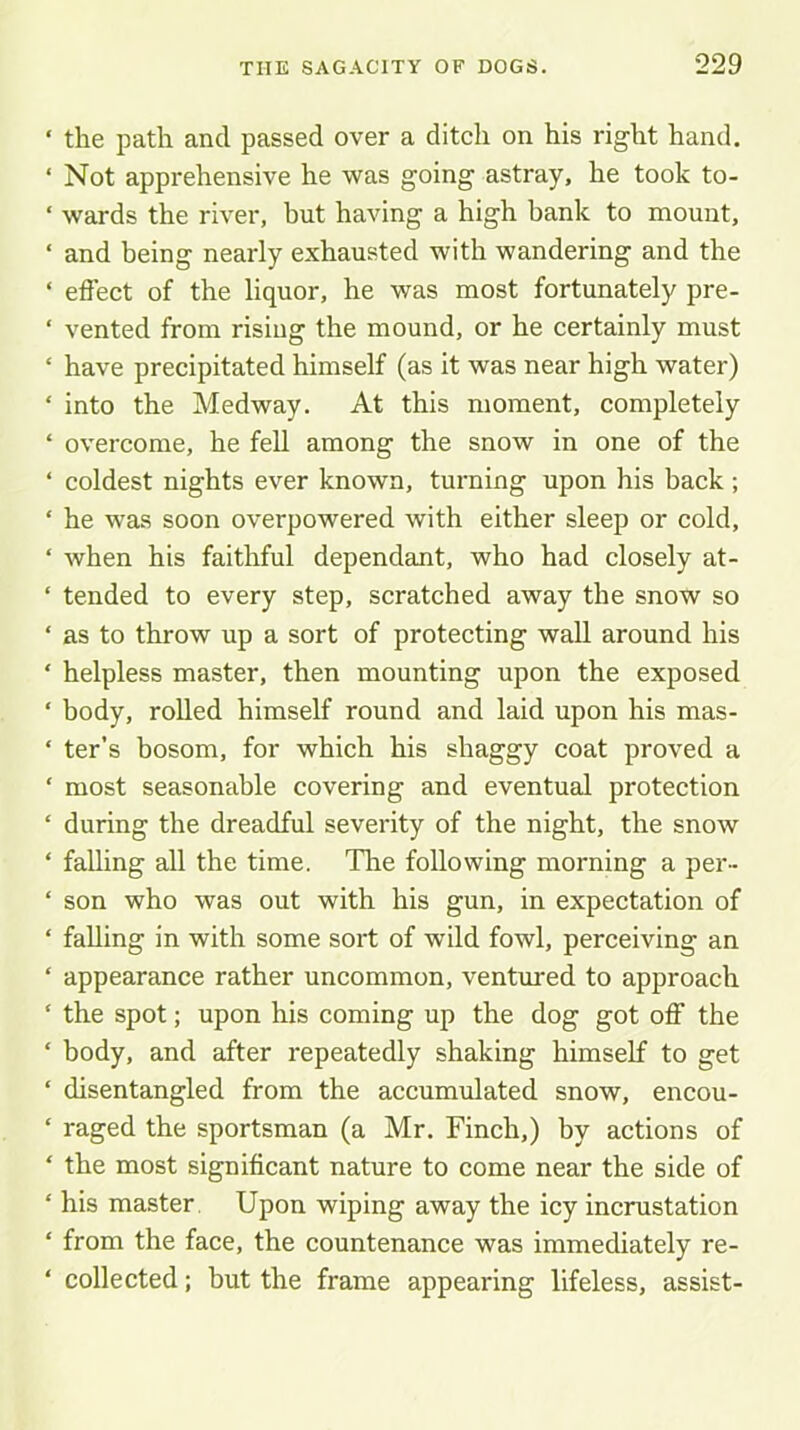 the path and passed over a ditch on his right hand. Not apprehensive he was going astray, he took to- wards the river, but having a high bank to mount, and being nearly exhausted with wandering and the effect of the liquor, he was most fortunately pre- vented from rising the mound, or he certainly must have precipitated himself (as it was near high water) into the Medway. At this moment, completely overcome, he fell among the snow in one of the coldest nights ever known, turning upon his back ; he was soon overpowered with either sleep or cold, when his faithful dependant, who had closely at- tended to every step, scratched away the snow so as to throw up a sort of protecting wall around his helpless master, then mounting upon the exposed body, rolled himself round and laid upon his mas- ter’s bosom, for which his shaggy coat proved a most seasonable covering and eventual protection during the dreadful severity of the night, the snow falling all the time. The following morning a per- son who was out with his gun, in expectation of falling in with some sort of wild fowl, perceiving an appearance rather uncommon, ventured to approach the spot; upon his coming up the dog got off the body, and after repeatedly shaking himself to get disentangled from the accumulated snow, encou- raged the sportsman (a Mr. Finch,) by actions of the most significant nature to come near the side of his master Upon wiping away the icy incrustation from the face, the countenance was immediately re- collected ; but the frame appearing lifeless, assist-