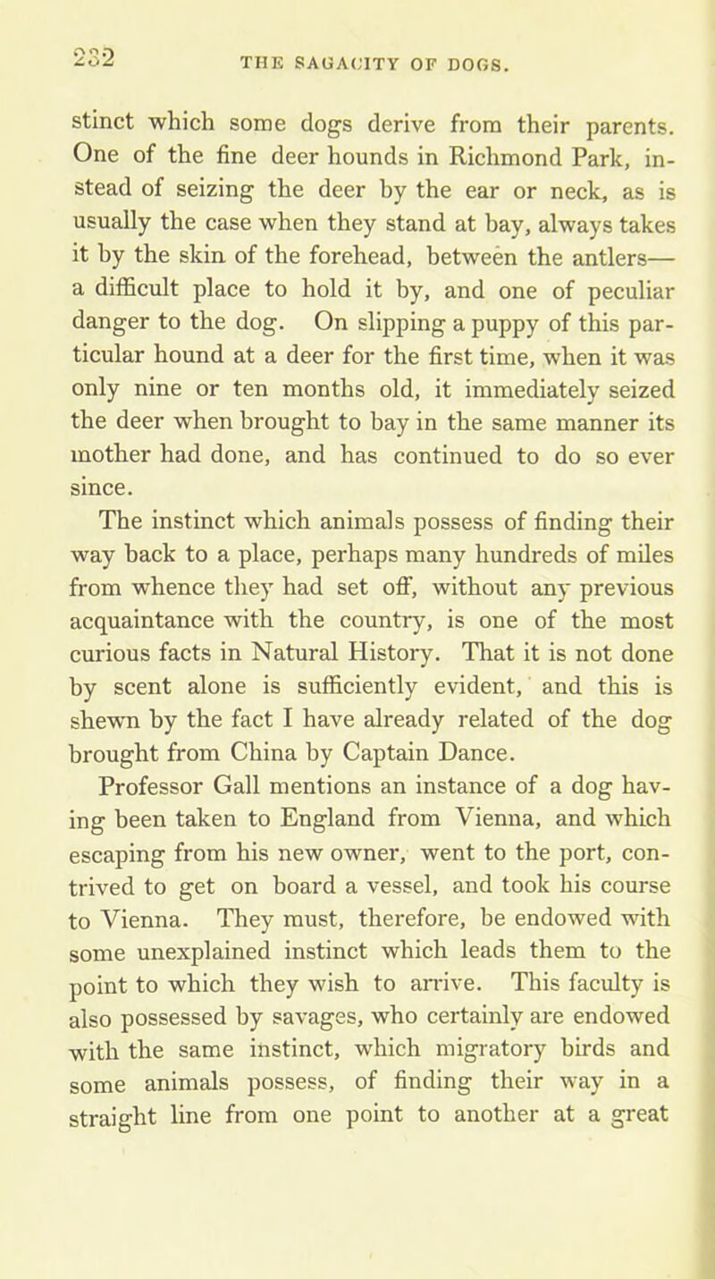 stinct which some dogs derive from their parents. One of the fine deer hounds in Richmond Park, in- stead of seizing the deer hy the ear or neck, as is usually the case when they stand at hay, always takes it by the skin of the forehead, between the antlers— a difficult place to hold it by, and one of peculiar danger to the dog. On slipping a puppy of this par- ticular hound at a deer for the first time, when it was only nine or ten months old, it immediately seized the deer when brought to bay in the same manner its mother had done, and has continued to do so ever since. The instinct which animals possess of finding their way hack to a place, perhaps many hundreds of miles from whence they had set off, without any previous acquaintance with the country, is one of the most curious facts in Natural History. That it is not done by scent alone is sufficiently evident, and this is shewn by the fact I have already related of the dog brought from China by Captain Dance. Professor Gall mentions an instance of a dog hav- ing been taken to England from Vienna, and which escaping from his new owner, went to the port, con- trived to get on board a vessel, and took his course to Vienna. They must, therefore, be endowed with some unexplained instinct which leads them to the point to which they wish to arrive. This faculty is also possessed hy savages, who certainly are endowed with the same instinct, which migratory birds and some animals possess, of finding their way in a straight line from one point to another at a great