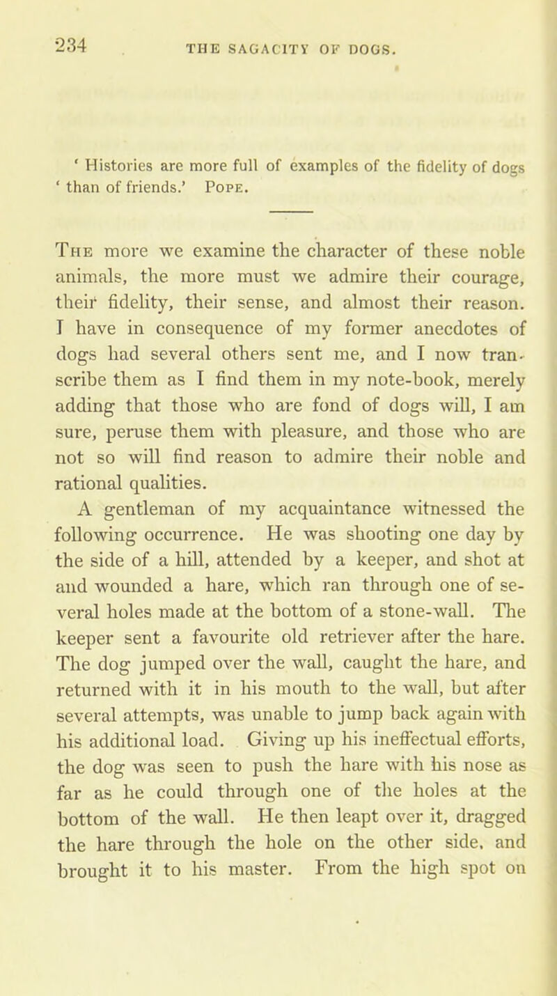 ■234 ‘ Histories are more full of examples of the fidelity of dogs ‘ than of friends.’ Pope. The moi'e we examine the character of these noble animals, the more must we admire their courage, theh fidelity, their sense, and almost their reason. I have in consequence of my former anecdotes of dogs had several others sent me, and I now tran- scribe them as I find them in my note-hook, merely adding that those who are fond of dogs will, I am sure, peruse them with pleasure, and those who are not so will find reason to admire their noble and rational qualities. A gentleman of my acquaintance witnessed the following occurrenee. He was shooting one day by the side of a hill, attended by a keeper, and shot at and wounded a hare, which ran through one of se- veral holes made at the bottom of a stone-wall. The keeper sent a favourite old retriever after the hare. The dog jumped over the wall, caught the hare, and returned with it in his mouth to the wall, but after several attempts, was unable to jump back again with his additional load. Giving up his ineffectual efforts, the dog was seen to push the hare with his nose as far as he could through one of the holes at the bottom of the wall. He then leapt over it, dragged the hare through the hole on the other side, and brought it to his master. From the high spot on