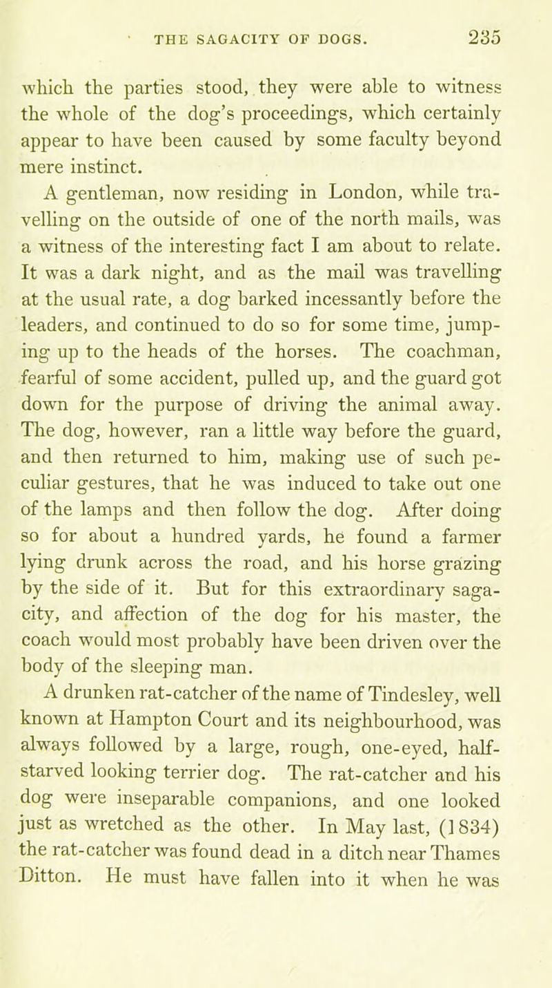 Avhich the parties stood, they were able to witness the whole of the dog’s proceedings, which certainly appear to have been caused by some faculty beyond mere instinct. A gentleman, now residing in London, while tra- velling on the outside of one of the north mails, was a witness of the interesting fact I am about to relate. It was a dark night, and as the mail was travelling at the usual rate, a dog barked incessantly before the leaders, and continued to do so for some time, jump- ing up to the heads of the horses. The coachman, fearful of some accident, pulled up, and the guard got down for the purpose of driving the animal away. Tlie dog, however, ran a little way before the guard, and then returned to him, making use of such pe- culiar gestures, that he was induced to take out one of the lamps and then follow the dog. After doing so for about a hundred yards, he found a farmer lying drunk across the road, and his horse grazing by the side of it. But for this extraordinary saga- city, and alFection of the dog for his master, the coach would most probably have been driven over the body of the sleeping man. A drunken rat-catcher of the name of Tindesley, well known at Hampton Court and its neighbourhood, was always followed by a large, rough, one-eyed, half- starved looking terrier dog. Tire rat-catcher and his dog were inseparable companions, and one looked just as wretched as the other. In May last, (1834) the rat-catcher was found dead in a ditch near Thames Ditton. He must have fallen into it when he was