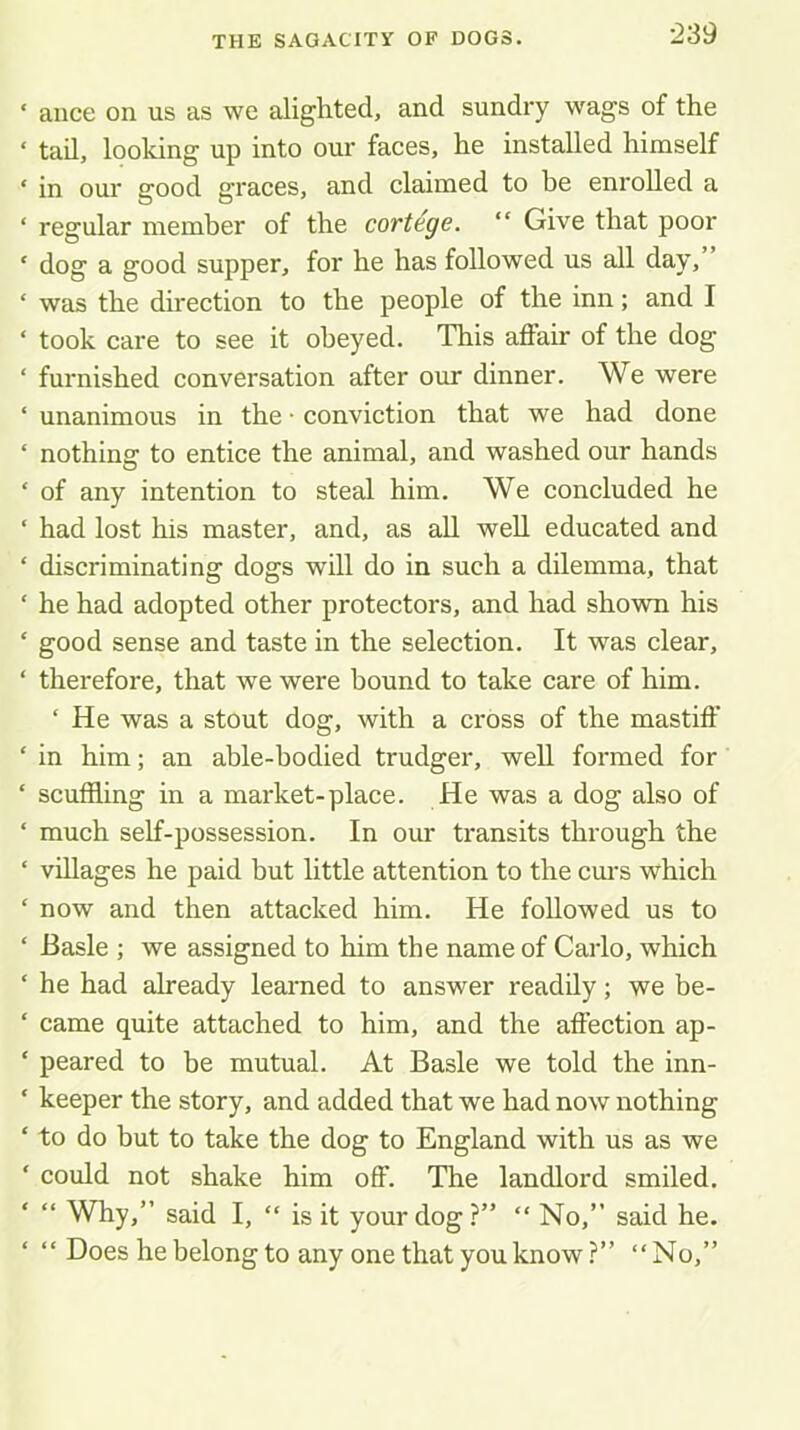 ‘ aiice on us as we alighted, and sundry wags of the ‘ tail, looking up into our faces, he installed himself ‘ in our good graces, and claimed to he enrolled a ‘ regular member of the cortege. “ Give that poor ‘ dog a good supper, for he has followed us all day, ‘ was the direction to the people of the inn; and I ‘ took care to see it obeyed. This affair of the dog ‘ furnished conversation after our dinner. We were ‘ unanimous in the • conviction that we had done ‘ nothing to entice the animal, and washed our hands ‘ of any intention to steal him. We concluded he ‘ had lost his master, and, as all well educated and ‘ discriminating dogs will do in such a dilemma, that ‘ he had adopted other protectors, and had shown his ‘ good sense and taste in the selection. It was clear, ‘ therefore, that we were bound to take care of him. ‘ He was a stout dog, with a cross of the mastiff’ ‘ in him; an able-bodied trudger, well formed for ‘ scuffling in a market-place. He was a dog also of ‘ much self-possession. In our transits through the ‘ villages he paid but little attention to the cm-s which ‘ now and then attacked him. He followed us to ‘ Basle ; we assigned to him the name of Carlo, which ‘ he had already learned to answer readily; we be- ‘ came quite attached to him, and the affection ap- ‘ peared to be mutual. At Basle we told the inn- ‘ keeper the story, and added that we had now nothing ‘ to do but to take the dog to England with us as we ‘ could not shake him off. The landlord smiled. “ Why,” said I, “ is it your dog ?” “ No,” said he. ‘ ” Does he belong to any one that you know?” “No,”