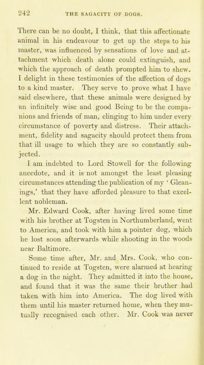 There can be no doubt, I think, that this affectionate animal in his endeavour to get up the steps to his master, was influenced by sensations of love and at- tachment which death alone could extinguish, and which the approach of death prompted him to shew. I delight in these testimonies of the affection of dogs to a kind master. They serve to prove what I have said elsewhere, that these animals were designed by an infinitely wise and good Being to be the compa- nions and fi'iends of man, clinging to him under every circumstance of poverty and distress. Their attach- ment, fidelity and sagacity should protect them from that ill usage to which they are so constantly sub- jected. I am indebted to Lord Stowell for the following anecdote, and it is not amongst the least pleasing circumstances attending the publication of my ‘ Glean- ings,’ that they have afforded pleasure to that excel- lent nobleman. Mr. Edward Cook, after having lived some time with his brother at Togsten in Northumberland, went to America, and took with him a pointer dog, which he lost soon afterwards while shooting in the woods near Baltimore. Some time after, Mr. and Mrs. Cook, who con- tinued to reside at Togsten, were alarmed at hearing a dog in the night. They admitted it into the house, and found that it was the same their brother had taken with him into America. The dog lived with them until his master returned home, when they mu- tually recognised each other. Mr. Cook was never