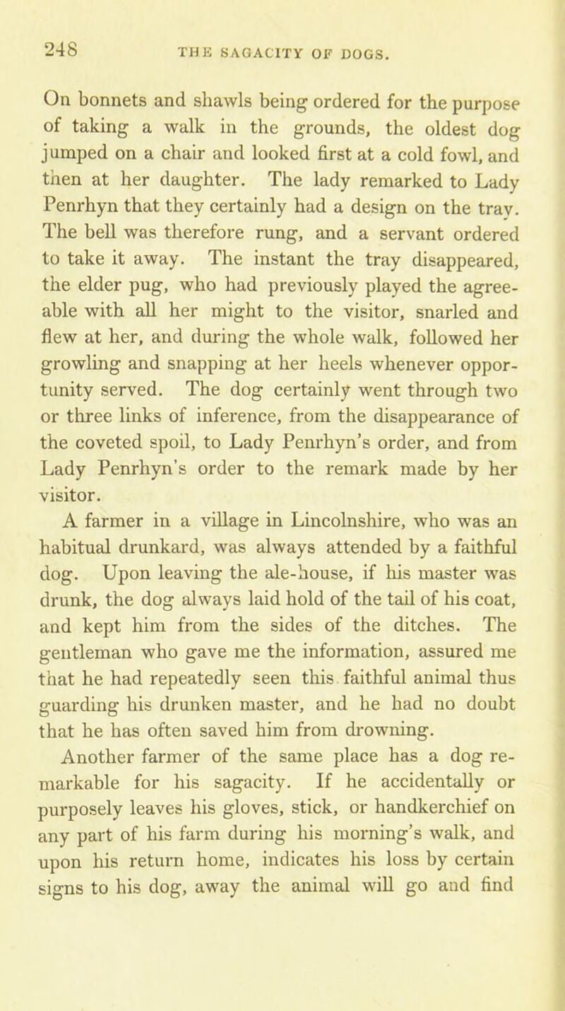 On bonnets and shawls being ordered for the purpose of taking a walk in the grounds, the oldest dog jumped on a chair and looked first at a cold fowl, and then at her daughter. The lady remarked to Lady Penrhyn that they certainly had a design on the tray. The bell was therefore rung, and a servant ordered to take it away. The instant the tray disappeared, the elder pug, who had previously played the agree- able with all her might to the visitor, snarled and flew at her, and during the whole walk, followed her growling and snapping at her heels whenever oppor- tunity served. The dog certainly went through two or three links of inference, from the disappearance of the coveted spoil, to Lady Penrhyn’s order, and from Lady Penrhyn’s order to the remark made by her visitor. A farmer in a village in Lincolnshire, who was an habitual drunkard, was always attended by a faithful dog. Upon leaving the ale-house, if his master was drunk, the dog always laid hold of the tail of his coat, and kept him from the sides of the ditches. The gentleman who gave me the information, assured me that he had repeatedly seen this faithful animal thus guarding his drunken master, and he had no doubt that he has often saved him from drowning. Another farmer of the same place has a dog re- markable for his sagacity. If he accidentally or purposely leaves his gloves, stick, or handkerchief on any part of his farm during his morning’s walk, and upon his return home, indicates his loss by certain signs to his dog, away the animal will go and find