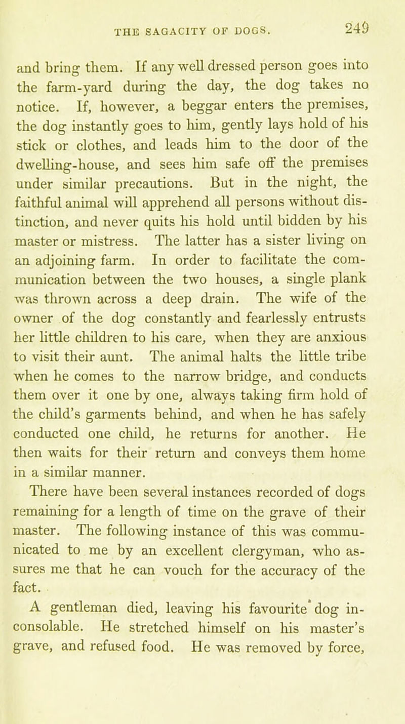 and bring them. If any weU dressed person goes into the farm-yard during the day, the dog takes no notice. If, however, a beggar enters the premises, the dog instantly goes to him, gently lays hold of his stick or clothes, and leads him to the door of the dwelling-house, and sees him safe off the premises under similar precautions. But in the night, the faithful animal will apprehend all persons without dis- tinction, and never quits his hold until bidden by his master or mistress. The latter has a sister living on an adjoining farm. In order to facilitate the com- munication between the two houses, a single plank was thrown across a deep di-ain. The wife of the owner of the dog constantly and fearlessly entrusts her little children to his care, when they are anxious to visit their aunt. The animal halts the little tribe when he comes to the narrow bridge, and conducts them over it one by one, always taking firm hold of the child’s garments behind, and when he has safely conducted one child, he returns for another. He then waits for their return and conveys them home in a similar manner. There have been several instances recorded of dogs remaining for a length of time on the grave of their master. The following instance of this was commu- nicated to me by an excellent clergyman, who as- sures me that he can vouch for the accuracy of the fact. A gentleman died, leaving his favourite dog in- consolable. He stretched himself on his master’s grave, and refused food. He was removed by force.