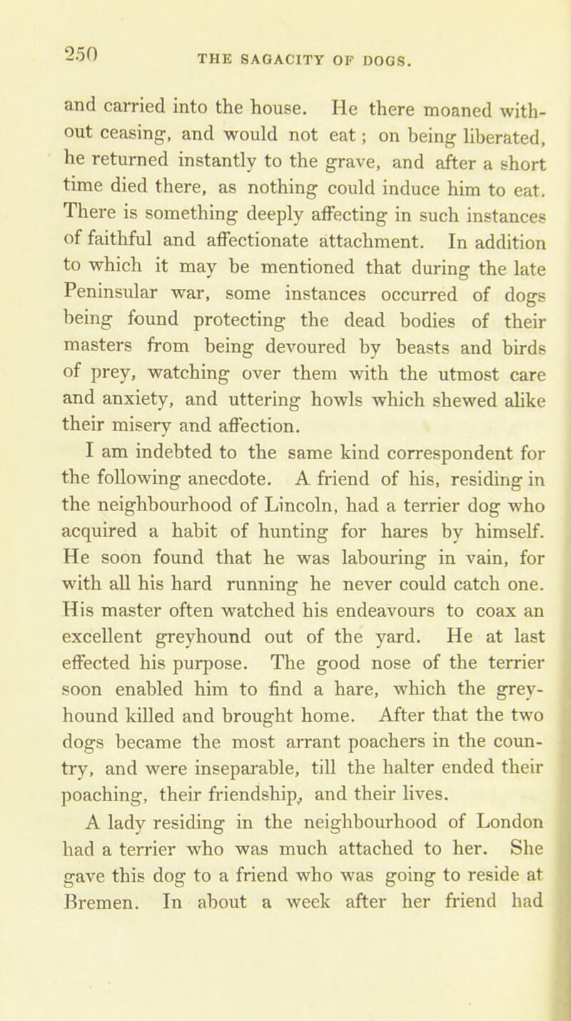 and carried into the house. He there moaned with- out ceasing, and would not eat; on being liberated, he returned instantly to the grave, and after a short time died there, as nothing could induce him to eat. There is something deeply affecting in such instances of faithful and affectionate attachment. In addition to which it may be mentioned that during the late Peninsular war, some instances occurred of dogs being found protecting the dead bodies of their masters from being devoured by beasts and birds of prey, watching over them with the utmost care and anxiety, and uttering howls which shewed alike their misery and affection, I am indebted to the same kind correspondent for the following anecdote. A. friend of his, residing in the neighbourhood of Lincoln, had a terrier dog who acquired a habit of hunting for hares by himself. He soon found that he was labouring in vain, for with all his hard running he never could catch one. His master often watched his endeavours to coax an excellent greyhound out of the yard. He at last effected his purpose. The good nose of the terrier soon enabled him to find a hare, which the grey- hound killed and brought home. After that the two dogs became the most arrant poachers in the coun- try, and were inseparable, till the halter ended their poaching, their friendship^ and their lives. A lady residing in the neighbourhood of London had a terrier who was much attached to her. She gave this dog to a friend who was going to reside at Bremen. In about a week after her friend had