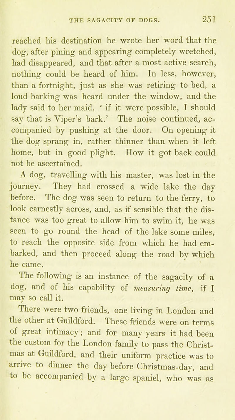 reached his destination he wrote her word that the dog, after pining and appearing completely wretched, had disappeared, and that after a most active search, nothing could he heard of him. In less, however, than a fortnight, just as she was retiring to bed, a loud barking was heard under the window, and the lady said to her maid, ‘ if it were possible, I should say that is Viper’s bark.’ The noise continued, ac- companied by pushing at the door. On opening it the dog sprang in, rather thinner than when it left home, but in good plight. How it got back could not be ascertained. A dog, travelling with his master, was lost in the jouniey. They had crossed a wide lake the day before. The dog was seen to return to the ferry, to look earnestly across, and, as if sensible that the dis- tance was too great to allow him to swim it, he was seen to go round the head of the lake some miles, to reach the opposite side from which he had em- barked, and then proceed along the road by which he came. The following is an instance of the sagacity of a dog, and of his capability of measuring time, if I may so call it. There were two friends, one living in London and the other at Guildford. These friends were on terms of great intimacy; and for many years it had been the custom for the London family to pass the Christ- mas at Guildford, and their uniform practice was to arrive to dinner the day before Christmas-day, and to be accompanied by a large spaniel, who was as