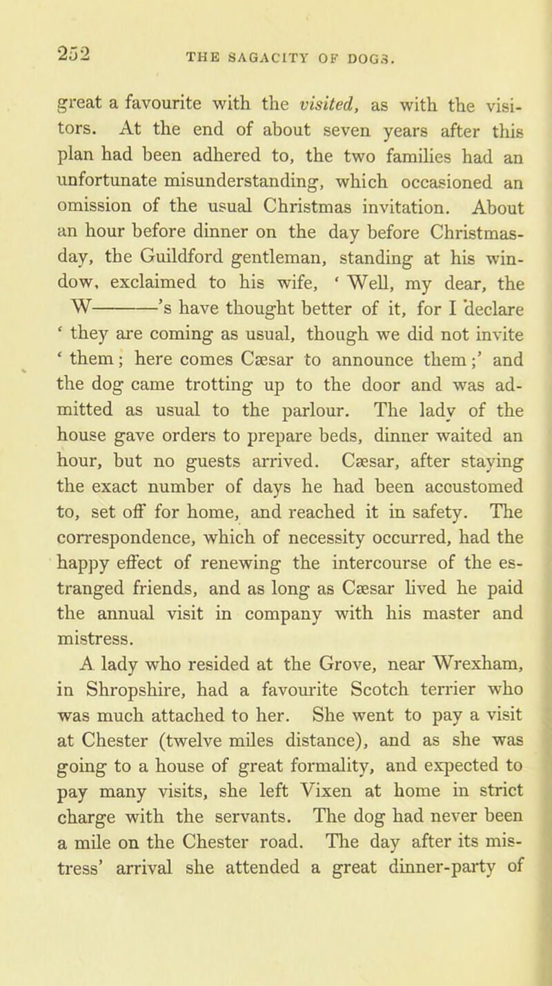 great a favourite with the visited, as with the visi- tors. At the end of about seven years after this plan had been adhered to, the two families had an unfortunate misunderstanding, which occasioned an omission of the usual Christmas invitation. About an hour before dinner on the day before Christmas- day, the Guildford gentleman, standing at his win- dow, exclaimed to his wife, ‘ Well, my dear, the W ’s have thought better of it, for I 'declare ‘ they are coming as usual, though we did not invite ‘ them; here comes Caesar to announce themand the dog came trotting up to the door and was ad- mitted as usual to the parlour. The lady of the house gave orders to prepare beds, dinner waited an hour, hut no guests arrived. Caesar, after staying the exact number of days he had been accustomed to, set off for home, and reached it in safety. The correspondence, which of necessity occurred, had the happy effect of renewing the intercourse of the es- tranged friends, and as long as Caesar lived he paid the annual visit in company with his master and mistress. A lady who resided at the Grove, near Wrexham, in Shropshire, had a favomdte Scotch terrier who was much attached to her. She went to pay a visit at Chester (twelve miles distance), and as she was going to a house of great formality, and expected to pay many visits, she left Vixen at home in strict charge with the servants. The dog had never been a mile on the Chester road. The day after its mis- tress’ arrival she attended a great dinner-party of