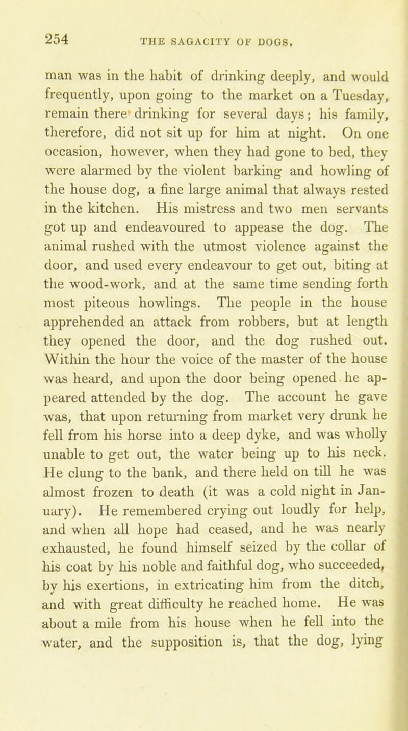 man was in the habit of drinking deeply, and would frequently, upon going to the market on a Tuesday, remain there- drinking for several days; his family, therefore, did not sit up for him at night. On one occasion, however, when they had gone to bed, they were alarmed by the violent barking and howling of the house dog, a fine large animal that always rested in the kitchen. His mistress and two men servants got up and endeavoured to appease the dog. The animal rushed with the utmost violence against the door, and used every endeavour to get out, biting at the wood-work, and at the same time sending forth most piteous bowlings. The people in the house apprehended an attack from robbers, but at length they opened the door, and the dog rushed out. Within the hour the voice of the master of the house was heard, and upon the door being opened he ap- peared attended by the dog. The account he gave was, that upon returning from market very drunk he fell from his horse into a deep dyke, and was wholly unable to get out, the water being up to his neck. He clung to the bank, and there held on tdl he was almost frozen to death (it was a cold night in Jan- uary). He remembered crying out loudly for help, and when all hope had ceased, and he was nearly exhausted, he found himself seized by the coUar of his coat by his noble and faithful dog, who succeeded, by his exertions, in extricating him from the ditch, and with great difficulty he reached home. He was about a mile from his house when he fell into the water, and the supposition is, that the dog, lying 1 I '