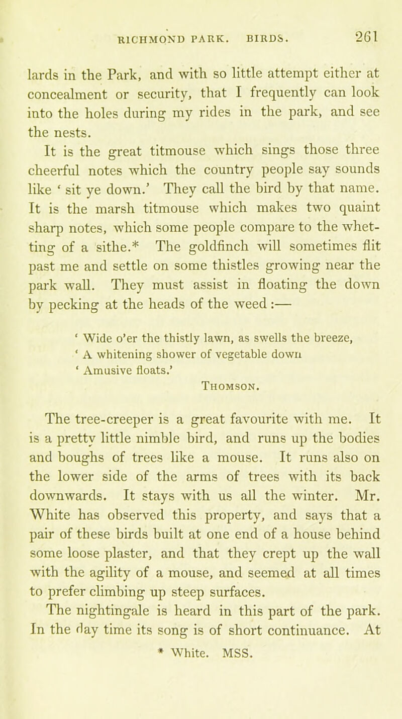 lards in the Park, and with so little attempt either at concealment or security, that I frequently can look into the holes during my rides in the park, and see the nests. It is the great titmouse which sings those three cheerful notes which the country people say sounds like ‘ sit ye down.’ They call the bird by that name. It is the marsh titmouse which makes two quaint sharp notes, which some people compare to the whet- ting of a sithe.* The goldfinch will sometimes flit past me and settle on some thistles growing near the park wall. They must assist in floating the down by pecking at the heads of the weed :— ‘ Wide o’er the thistly lawn, as swells the breeze, ‘ A whitening shower of vegetable down ‘ Amusive floats.’ Thomson. The tree-creeper is a great favourite with me. It is a pretty little nimble bird, and runs up the bodies and boughs of trees like a mouse. It runs also on the lower side of the arms of trees with its back downwards. It stays with us all the winter. Mr. White has observed this property, and says that a pair of these birds built at one end of a house behind some loose plaster, and that they crept up the wall with the agility of a mouse, and seemed at all times to prefer climbing up steep surfaces. The nightingale is heard in this part of the park. In the day time its song is of short continuance. At * White. MSS.