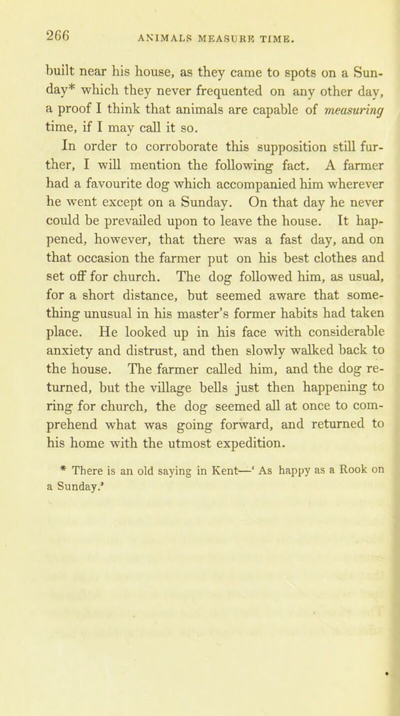 ANIMALS MEASUKR TIME, built near his house, as they came to spots on a Sun- day* which they never frequented on any other day, a proof I think that animals are capable of measuring time, if I may call it so. In order to corroborate this supposition still fur- ther, I will mention the following fact. A farmer had a favourite dog which accompanied him wherever he went except on a Sunday. On that day he never could be prevailed upon to leave the house. It hap- pened, however, that there was a fast day, and on that occasion the farmer put on his best clothes and set off for church. The dog followed him, as usual, for a short distance, but seemed aware that some- thing unusual in his master’s former habits had taken place. He looked up in his face with considerable anxiety and distrust, and then slowly walked back to the house. The farmer called him, and the dog re- turned, but the village bells just then happening to ring for church, the dog seemed all at once to com- prehend what was going forward, and returned to his home with the utmost expedition. * There is an old saying in Kent—‘ As happy as a Rook on a Sunday.’