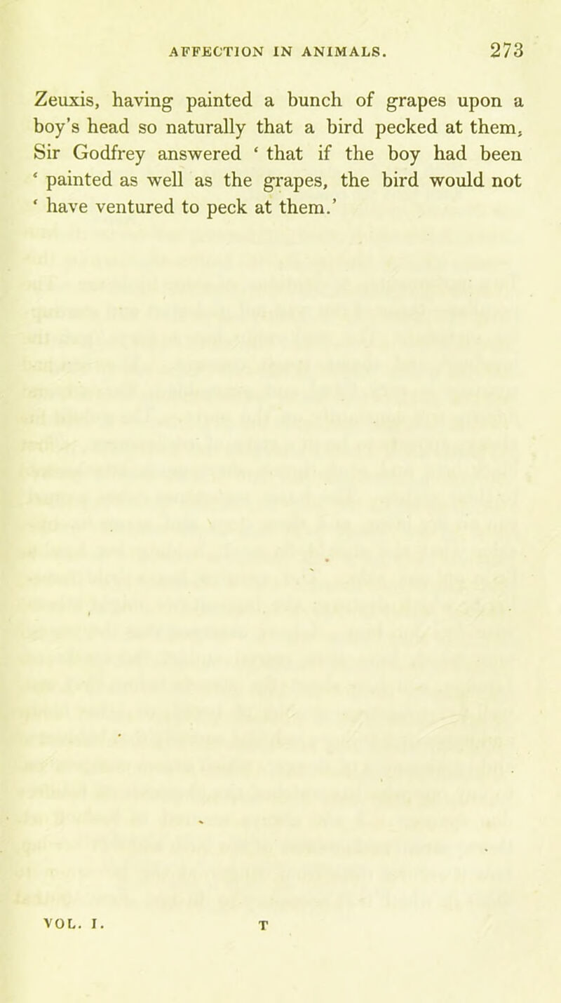 Zeuxis, having painted a bunch of grapes upon a boy’s head so naturally that a bird pecked at them. Sir Godfrey answered ‘ that if the boy had been ‘ painted as well as the grapes, the bird would not ‘ have ventured to peck at them.’ VOL. I. T