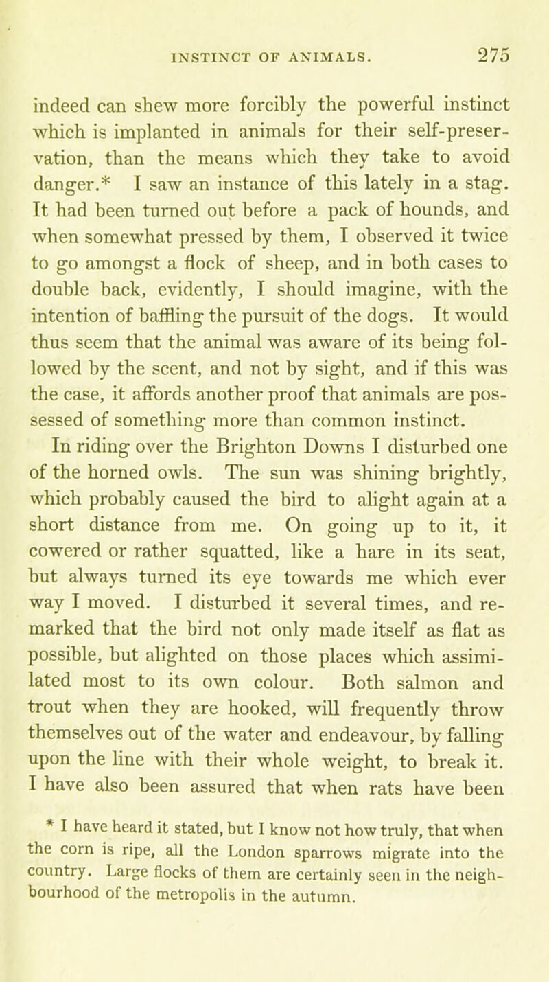 indeed can shew more forcibly the powerful instinct which is implanted in animals for their self-preser- vation, than the means which they take to avoid danger.* I saw an instance of this lately in a stag. It had been turned out before a pack of hounds, and when somewhat pressed by them, I observed it twice to go amongst a flock of sheep, and in both cases to double back, evidently, I should imagine, with the intention of baffling the pursuit of the dogs. It would thus seem that the animal was aware of its being fol- lowed by the scent, and not by sight, and if this was the case, it affords another proof that animals are pos- sessed of something more than common instinct. In riding over the Brighton Downs I disturbed one of the horned owls. The sun was shining brightly, which probably caused the bird to alight again at a short distance from me. On going up to it, it cowered or rather squatted, like a hare in its seat, but always turned its eye towards me which ever way I moved. I disturbed it several times, and re- marked that the bird not only made itself as flat as possible, but alighted on those places which assimi- lated most to its own colour. Both salmon and trout when they are hooked, will frequently throw themselves out of the water and endeavour, by falling upon the line with their whole weight, to break it. I have also been assured that when rats have been * I have heard it stated, but I know not how truly, that when the corn is ripe, all the London sparrows migrate into the country. Large flocks of them are certainly seen in the neigh- bourhood of the metropolis in the autumn.