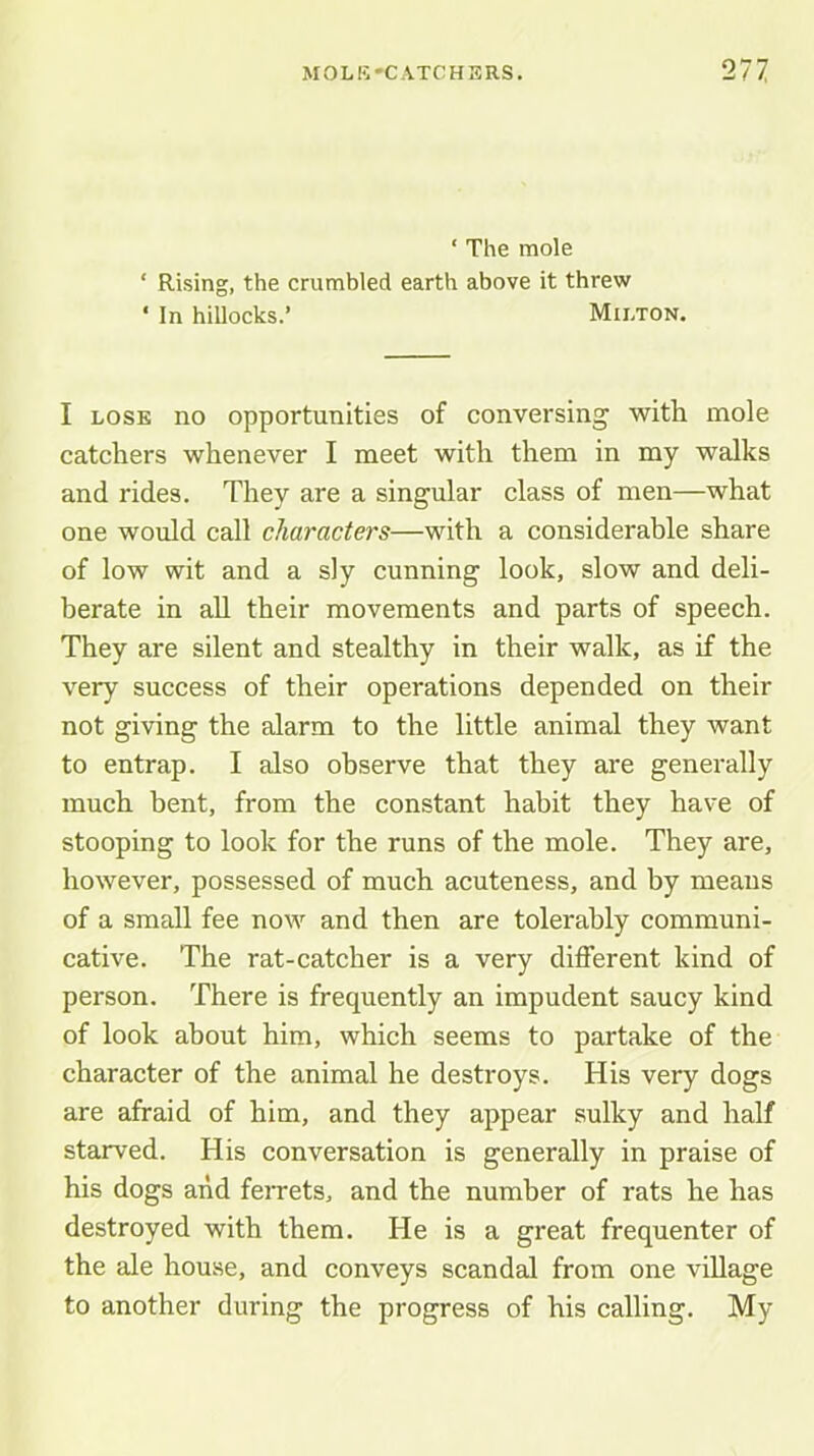 ‘ The mole ‘ Rising, the crumbled earth above it threw ' In hillocks.’ Milton. I LOSE no opportunities of conversing with mole catchers whenever I meet with them in my walks and rides. They are a singular class of men—what one would call characters—with a considerable share of low wit and a sly cunning look, slow and deli- berate in all their movements and parts of speech. They are silent and stealthy in their walk, as if the very success of their operations depended on their not giving the alarm to the little animal they want to entrap. I also observe that they are generally much bent, from the constant habit they have of stooping to look for the runs of the mole. They are, however, possessed of much acuteness, and by means of a small fee now and then are tolerably communi- cative. The rat-catcher is a very different kind of person. There is frequently an impudent saucy kind of look about him, which seems to partake of the character of the animal he destroys. His very dogs are afraid of him, and they appear sulky and half starved. His conversation is generally in praise of his dogs and feiTets, and the number of rats he has destroyed with them. He is a great frequenter of the ale house, and conveys scandal from one village to another during the progress of his calling. My