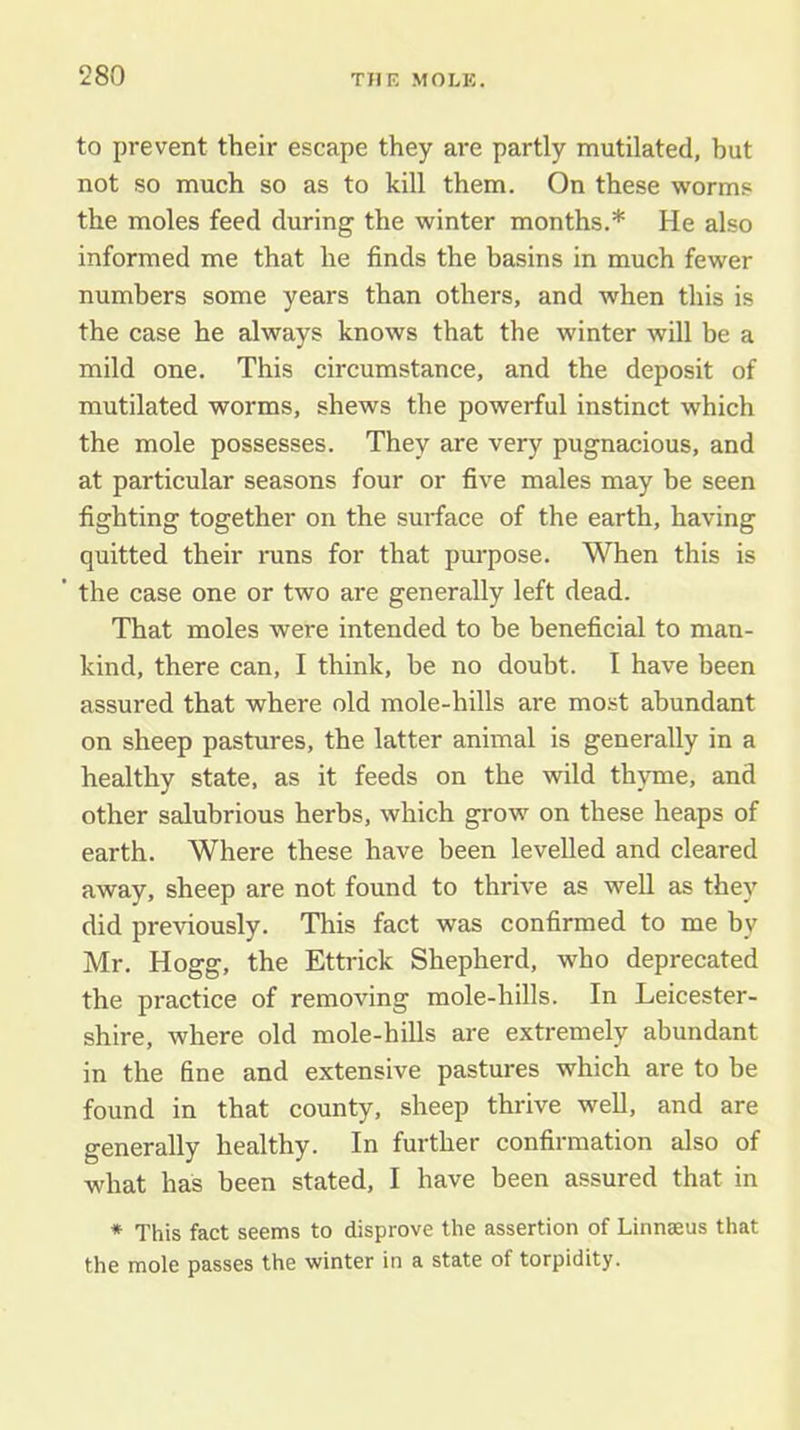 to prevent their escape they are partly mutilated, hut not so much so as to kill them. On these worms the moles feed during the winter months.* He also informed me that he finds the hasins in much fewer numbers some years than others, and when this is the case he always knows that the winter will be a mild one. This circumstance, and the deposit of mutilated worms, shews the powerful instinct which the mole possesses. They are very pugnacious, and at particular seasons four or five males may he seen fighting together on the sm-face of the earth, having quitted their rans for that purpose. When this is ’ the case one or two are generally left dead. That moles were intended to be beneficial to man- kind, there can, I think, he no doubt. I have been assured that where old mole-hills are most abundant on sheep pastures, the latter animal is generally in a healthy state, as it feeds on the wild thyme, and other salubrious herbs, which grow on these heaps of earth. Where these have been levelled and cleared away, sheep are not found to thrive as weU as they did previously. This fact was confirmed to me by Mr. Hogg, the Ettrick Shepherd, who deprecated the practice of removing mole-hills. In Leicester- shire, where old mole-hills are extremely abundant in the fine and extensive pastures which are to be found in that county, sheep thrive well, and are generally healthy. In further confirmation also of what has been stated, I have been assured that in * This fact seems to disprove the assertion of Linnseus that the mole passes the winter in a state of torpidity.